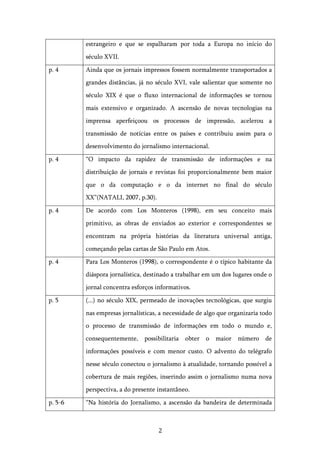  2	
  
estrangeiro e que se espalharam por toda a Europa no início do
século XVII.
p. 4 Ainda que os jornais impressos fossem normalmente transportados a
grandes distâncias, já no século XVI, vale salientar que somente no
século XIX é que o fluxo internacional de informações se tornou
mais extensivo e organizado. A ascensão de novas tecnologias na
imprensa aperfeiçoou os processos de impressão, acelerou a
transmissão de notícias entre os países e contribuiu assim para o
desenvolvimento do jornalismo internacional.
p. 4 “O impacto da rapidez de transmissão de informações e na
distribuição de jornais e revistas foi proporcionalmente bem maior
que o da computação e o da internet no final do século
XX”(NATALI, 2007, p.30).
p. 4 De acordo com Los Monteros (1998), em seu conceito mais
primitivo, as obras de enviados ao exterior e correspondentes se
encontram na própria histórias da literatura universal antiga,
começando pelas cartas de São Paulo em Atos.
p. 4 Para Los Monteros (1998), o correspondente é o típico habitante da
diáspora jornalística, destinado a trabalhar em um dos lugares onde o
jornal concentra esforços informativos.
p. 5 (...) no século XIX, permeado de inovações tecnológicas, que surgiu
nas empresas jornalísticas, a necessidade de algo que organizaria todo
o processo de transmissão de informações em todo o mundo e,
consequentemente, possibilitaria obter o maior número de
informações possíveis e com menor custo. O advento do telégrafo
nesse século conectou o jornalismo à atualidade, tornando possível a
cobertura de mais regiões, inserindo assim o jornalismo numa nova
perspectiva, a do presente instantâneo.
p. 5-6 “Na história do Jornalismo, a ascensão da bandeira de determinada
 