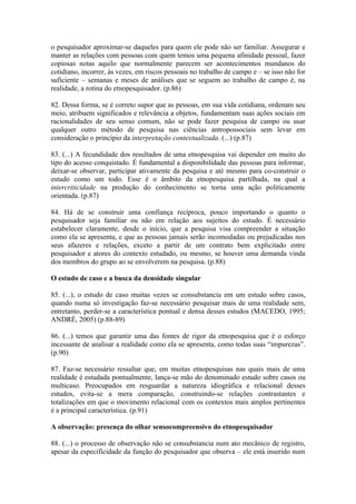 o pesquisador aproximar-se daqueles para quem ele pode não ser familiar. Assegurar e
manter as relações com pessoas com quem temos uma pequena afinidade pessoal, fazer
copiosas notas aquilo que normalmente parecem ser acontecimentos mundanos do
cotidiano, incorrer, às vezes, em riscos pessoais no trabalho de campo e – se isso não for
suficiente – semanas e meses de análises que se seguem ao trabalho de campo é, na
realidade, a rotina do etnopesquisador. (p.86)

82. Dessa forma, se é correto supor que as pessoas, em sua vida cotidiana, ordenam seu
meio, atribuem significados e relevância a objetos, fundamentam suas ações sociais em
racionalidades de seu senso comum, não se pode fazer pesquisa de campo ou usar
qualquer outro método de pesquisa nas ciências antropossociais sem levar em
consideração o princípio da interpretação contextualizada. (...) (p.87)

83. (...) A fecundidade dos resultados de uma etnopesquisa vai depender em muito do
tipo do acesso conquistado. É fundamental a disponibilidade das pessoas para informar,
deixar-se observar, participar ativamente da pesquisa e até mesmo para co-construir o
estudo como um todo. Esse é o âmbito da etnopesquisa partilhada, na qual a
intercriticidade na produção do conhecimento se torna uma ação politicamente
orientada. (p.87)

84. Há de se construir uma confiança recíproca, pouco importando o quanto o
pesquisador seja familiar ou não em relação aos sujeitos do estudo. É necessário
estabelecer claramente, desde o início, que a pesquisa visa compreender a situação
como ela se apresenta, e que as pessoas jamais serão incomodadas ou prejudicadas nos
seus afazeres e relações, exceto a partir de um contrato bem explicitado entre
pesquisador e atores do contexto estudado, ou mesmo, se houver uma demanda vinda
dos membros do grupo ao se envolverem na pesquisa. (p.88)

O estudo de caso e a busca da densidade singular

85. (...), o estudo de caso muitas vezes se consubstancia em um estudo sobre casos,
quando numa só investigação faz-se necessário pesquisar mais de uma realidade sem,
entretanto, perder-se a característica pontual e densa desses estudos (MACEDO, 1995;
ANDRÉ, 2005) (p.88-89)

86. (...) temos que garantir uma das fontes de rigor da etnopesquisa que é o esforço
incessante de analisar a realidade como ela se apresenta, como todas suas “impurezas”.
(p.90)

87. Faz-se necessário ressaltar que, em muitas etnopesquisas nas quais mais de uma
realidade é estudada pontualmente, lança-se mão do denominado estudo sobre casos ou
multicaso. Preocupados em resguardar a natureza idiográfica e relacional desses
estudos, evita-se a mera comparação, construindo-se relações contrastantes e
totalizações em que o movimento relacional com os contextos mais amplos pertinentes
é a principal característica. (p.91)

A observação: presença do olhar sensocompreensivo do etnopesquisador

88. (...) o processo de observação não se consubstancia num ato mecânico de registro,
apesar da especificidade da função do pesquisador que observa – ele está inserido num
 