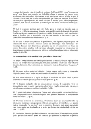 processo de interação e de atribuição de sentidos. Goffman (1983) e sua “dramaturgia
social” nos dizem que, quando um indivíduo chega à presença de outros, estes,
geralmente, procuram obter informações a seu respeito ou trazem à baila as que já
possuem. É com base nas evidências apreendidas que começa o processo de definição
da situação e o planejamento das linhas de ação. À medida que a interação progride,
ocorrerão, sem dúvida, acréscimos e modificações ao estado inicial das informações.
(p.92)

89. (...) É necessário pontuar, por outro lado, que é o objeto da pesquisa que vai
fornecer as evidências capazes de fomentar uma decisão quanto à dimensão do período
de observação e ao grau de envolvimento necessário. Nesse âmbito, é mais significativo
ainda o domínio que o pesquisador tem em sua temática e das nuances por ela
produzidas em sua inerente complexidade. (p.92)

90. No que se refere aos períodos de participação, em algumas pesquisas pode ser
interessante haver diversos períodos curtos de observação para verificação das
mudanças havidas num determinado programa ou em seu dinamismo ao longo do
tempo. Em outros estudos, pode ser mais adequado concentrar as observações em
determinados momentos, digamos, no início ou no final de cada período ou subperíodo
escolar. (...) (p.92)

As notas de observação: em busca da “pertinência do detalhe”

91. Bruyn (1966) denomina de “adequação subjetiva” o método pelo qual o pesquisador
avança sua compreensão das anotações realizadas durante a observação para validar a
pesquisa. Para isso, Bruyn apresenta seis indicadores para se alcançar essa “adequação”
(p.94)

92. O tempo seria o primeiro indicador. Assim, quanto mais tempo o observador
dispender com o grupo, maior será a adequação alcançada (...) (p.94)

93. Um outro indicador é o lugar. No lugar se atualizam as ações, dá-se o pulsar
cotidiano da vida das pessoas que edificam as práticas. (p.94)

94. O terceiro indicador são as circunstâncias sociais. É necessário viver as
circunstâncias que o grupo experiencia, observar as reações organizadas ou não, as
estratégias construídas, os conflitos instituídos. (p.94)

95. O quarto indicador é a linguagem. Quanto mais o investigador estiver familiarizado
com a linguagem do meio social investigado, mais apuradas podem ser as interpretações
sobre esse meio. (...) (p.94)

96. O quinto indicador é a intimidade. Poderíamos dizer que os procedimentos de
observação inerentes à etnopesquisa cultivam, em geral, a proximidade. (...) quanto
mais o observador “se envolver” com os membros do grupo, mais estará capacitado
para compreender os significados e as ações que brotam da cotidianidade vivida por
eles. (...) (p.95)

97. Finalmente, tem-se o que Bruyn chama de consenso social. Uma espécie de pattern
que o pesquisador extrai a partir dos sentidos que permeiam e perpassam as práticas
 