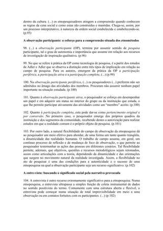 dentro da cultura. (...) os etnopesquisadores atingem a compreensão quando conhecem
as regras da cena social e como estas são construídas e mantidas. Chega-se, assim, por
um processo interpretativo, à natureza da ordem social estabelecida e estabelecendo-se.
(p.95)

A observação participante: o esforço para a compreensão situada dos etnométodos

98. (...) a observação participante (OP), termina por assumir sentido de pesquisa
participante, tal o grau de autonomia e importância que assume em relação aos recursos
de investigação de inspiração qualitativa. (p.96)

99. No que se refere à prática da OP como tecnologia de pesquisa, é a partir dos estudos
de Adler e Adler que se observa a distinção entre três tipos de implicação em relação ao
campo de pesquisa. Para os autores, emergem da prática da OP a participação
periférica, a participação ativa e a participação completa. (...) (p.99)

100. Na observação participante periférica, (...) os pesquisadores (...) preferem não ser
admitidos no âmago das atividades dos membros. Procuram não assumir nenhum papel
importante na situação estudada. (p.100)

101. Quanto à observação participante ativa, o pesquisador se esforça em desempenhar
um papel e em adquirir um status no interior do grupo ou da instituição que estuda, o
que lhe permite participar ativamente das atividades como um “membro” aceito. (p.100)

102. Quanto à participação completa, esta pode dar-se como pertencimento original e
por conversão. No primeiro caso, o pesquisador emerge dos próprios quadros da
instituição e dos segmentos da comunidade, recebendo destes a autorização para realizar
estudos em que a realidade comum é o próprio objeto de pesquisa. (p.101)

103. Por outro lado, a natural flexibilidade do campo de observação da etnopesquisa dá
ao pesquisador um meio efetivo para abordar, de uma forma um tanto quanto tranqüila,
a dinamicidade das realidades humanas. O trabalho de campo assume, em geral, um
contínuo processo de reflexão e de mudança de foco de observação, o que permite ao
pesquisador testemunhar as ações das pessoas em diferentes cenários. Tal flexibilidade
permite, ademais, que objetivos, questões e recursos metodológicos sejam retomados,
assim como articulações com a teoria, dependendo da dinamicidade e das orientações
que surgem no movimento natural da realidade investigada. Assim, a flexibilidade no
ato de pesquisar é uma das condições para a autenticidade e o sucesso de uma
etnopesquisa na qual a observação participante seja um recurso significativo. (p.102)

A entre-vista: buscando o significado social pela narrativa provocada

104. A entrevista é outro recurso extremamente significativo para a etnopesquisa. Numa
etnopesquisa, a entrevista ultrapassa a simples função de coleta instrumental de dados
no sentido positivista do termo. Comumente com uma estrutura aberta e flexível, a
entrevista pode começar numa situação de total imprevisibilidade em meio a uma
observação ou em contatos fortuitos com os participantes. (...) (p.102)
 