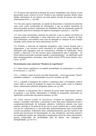 113. O terceiro tipo aproxima-se bastante do recurso metodológico das ciências sociais
denominado grupo nominal ou focal. Propõe-se que mediante questões abertas sejam
obtidas informações de um número um tanto quanto elevado de pessoas num tempo
relativamente breve. (...) (p.106)

114. Um outro aspecto importante, no sentido de desconstruir o momento da entrevista
como mera coleta instrumental de informações, é que no próprio desenrolar da
entrevista podem acontecer redefinições de identidades tanto do pesquisado quanto do
pesquisador; pode haver mudanças de objetivos da pesquisa e pessoais. (...) (p.106)

115. Uma outra característica marcante da entrevista é que os sujeitos envolvidos na
pesquisa podem ser submetidos a várias entrevistas, não só com o objetivo de obter
mais informações, mas também como meio de apreender as variações de uma situação
estudada, muito comum nos meios educacionais. (p.107)

116. Portanto, a entrevista de inspiração etnográfica, como recurso fecundo para a
etnopesquisa, é um encontro social constitutivo de realidades, porque fundado em
edificações pela linguagem, pelo ato comunicativo, definidor de significados. Nesse
sentido, a entrevista é um dos recursos quase indispensáveis para a apreensão – de
forma indexal (encarnada, enraizada segundo a etnometodologia) – do significado social
pelos etnopesquisadores, até porque, como elabora Austin (1970), nesse contexto, dizer
é fazer. (p.107)

Os documentos como etnotextos “fixadores de experiências”

117. Outro recurso significativo na tradição metodológica da etnopesquisa é a análise
de documentos. (...) (p.107)

118. (...) análises a partir de textos até então desprezados – textos que atestam “banais”
realidades cotidianas – , os denominados etnotextos excluídos. (p.108)

119. (...) quando a linguagem dos sujeitos é importante para a investigação, pode-se
incluir todas as formas de produção do sujeito em forma escrita, como as redações,
cartas, comunicações informais, programas, planos, etc. (p.108)

120. Ademais, os documentos têm a vantagem de serem fontes relativamente estáveis
de pesquisa, o que facilita, sobremaneira, o trabalho do pesquisador interessado nos
significados comunicados das práticas humanas. (p.108)

121. Como etnotexto fixador de experiências, revelador de inspirações, sentidos,
normas e conteúdos valorizados, o documento é uma fonte quase indispensável para a
compreensão/explicitação da instituição educativa. Justifica-se ademais essa nossa
assertiva, partindo-se da premissa de que foi na escola moderna que a cultura gráfica
veio, de vez, sedimentar-se, e é por meio dela, predominantemente, que a escola obtém
e avalia seus produtos. Poderíamos dizer, contemporaneamente, que não é possível vida
escolar sem um processo de documentação. Aí, está, entendemos, uma fonte seminal a
ser acordada por aqueles que, abraçando a etnopesquisa crítica dos meios educacionais,
querem compreender em profundidade ação de educar, suas linguagens e
inteligibilidades. (p.110-111)
 