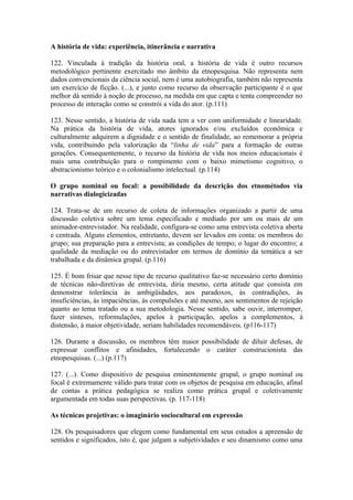 A história de vida: experiência, itinerância e narrativa

122. Vinculada à tradição da história oral, a história de vida é outro recursos
metodológico pertinente exercitado mo âmbito da etnopesquisa. Não representa nem
dados convencionais da ciência social, nem é uma autobiografia, também não representa
um exercício de ficção. (...), e junto como recurso da observação participante é o que
melhor dá sentido à noção de processo, na medida em que capta e tenta compreender no
processo de interação como se constrói a vida do ator. (p.111)

123. Nesse sentido, a história de vida nada tem a ver com uniformidade e linearidade.
Na prática da história de vida, atores ignorados e/ou excluídos econômica e
culturalmente adquirem a dignidade e o sentido de finalidade, ao rememorar a própria
vida, contribuindo pela valorização da “linha de vida” para a formação de outras
gerações. Consequentemente, o recurso da história de vida nos meios educacionais é
mais uma contribuição para o rompimento com o baixo mimetismo cognitivo, o
abstracionismo teórico e o colonialismo intelectual. (p.114)

O grupo nominal ou focal: a possibilidade da descrição dos etnométodos via
narrativas dialogicizadas

124. Trata-se de um recurso de coleta de informações organizado a partir de uma
discussão coletiva sobre um tema especificado e mediado por um ou mais de um
animador-entrevistador. Na realidade, configura-se como uma entrevista coletiva aberta
e centrada. Alguns elementos, entretanto, devem ser levados em conta: os membros do
grupo; sua preparação para a entrevista; as condições de tempo; o lugar do encontro; a
qualidade da mediação ou do entrevistador em termos de domínio da temática a ser
trabalhada e da dinâmica grupal. (p.116)

125. É bom frisar que nesse tipo de recurso qualitativo faz-se necessário certo domínio
de técnicas não-diretivas de entrevista, diria mesmo, certa atitude que consista em
demonstrar tolerância às ambigüidades, aos paradoxos, às contradições, às
insuficiências, às impaciências, às compulsões e até mesmo, aos sentimentos de rejeição
quanto ao tema tratado ou a sua metodologia. Nesse sentido, sabe ouvir, interromper,
fazer sínteses, reformulações, apelos à participação, apelos a complementos, à
distensão, à maior objetividade, seriam habilidades recomendáveis. (p116-117)

126. Durante a discussão, os membros têm maior possibilidade de diluir defesas, de
expressar conflitos e afinidades, fortalecendo o caráter construcionista das
etnopesquisas. (...) (p.117)

127. (...). Como dispositivo de pesquisa eminentemente grupal, o grupo nominal ou
focal é extremamente válido para tratar com os objetos de pesquisa em educação, afinal
de contas a prática pedagógica se realiza como prática grupal e coletivamente
argumentada em todas suas perspectivas. (p. 117-118)

As técnicas projetivas: o imaginário sociocultural em expressão

128. Os pesquisadores que elegem como fundamental em seus estudos a apreensão de
sentidos e significados, isto é, que julgam a subjetividades e seu dinamismo como uma
 