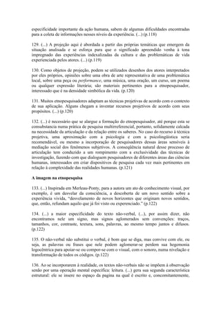 especificidade importante da ação humana, sabem de algumas dificuldades encontradas
para a coleta de informações nesses níveis da experiência. (...) (p.118)

129. (...) A projeção aqui é abordada a partir das próprias temáticas que emergem da
situação analisada e se esforça para que o significado apreendido venha à tona
impregnado das experiências indexalizadas da cultura e das problemáticas de vida
experienciada pelos atores. (...) (p.119)

130. Como objetos de projeção, podem se utilizados desenhos dos atores interpretados
por eles próprios, opiniões sobre uma obra de arte representativa de uma problemática
local, sobre uma peça ou performance, uma música, uma oração, um curso, um poema
ou qualquer expressão literária; são materiais pertinentes para a etnopesquisador,
interessado que é na densidade simbólica da vida. (p.120)

131. Muitos etnopesquisadores adaptam as técnicas projetivas de acordo com o contexto
de sua aplicação. Alguns chegam a inventar recursos projetivos de acordo com seus
propósitos. (...) (p.120)

132. (...) é necessário que se alargue a formação do etnopesquisador, até porque esta se
consubstancia numa prática de pesquisa multirreferencial, portanto, solidamente calcada
na necessidade da articulação e da relação entre os saberes. No caso do recurso à técnica
projetiva, uma aproximação com a psicologia e com a psicolingüística seria
recomendável, ou mesmo a incorporação de pesquisadores dessas áreas sensíveis à
mediação social dos fenômenos subjetivos. A conseqüência natural desse processo de
articulação tem conduzido a um rompimento com a exclusividade das técnicas de
investigação, fazendo com que dialoguem pesquisadores de diferentes áreas das ciências
humanas, interessados em criar dispositivos de pesquisa cada vez mais pertinentes em
relação à complexidade das realidades humanas. (p.121)

A imagem na etnopesquisa

133. (...) Inspirada em Merleau-Ponty, para a autora um ato de conhecimento visual, por
exemplo, é um desvelar da consciência, a descoberta de um novo sentido sobre a
experiência vivida, “desvelamento de novos horizontes que originam novos sentidos,
que, então, refundam aquilo que já foi visto ou experenciado.” (p.122)

134. (...) a maior especificidade do texto não-verbal, (...), por assim dizer, não
encontramos nele um signo, mas signos aglomerados sem convenções: traços,
tamanhos, cor, contraste, textura, sons, palavras, ao mesmo tempo juntos e difusos.
(p.122)

135. O não-verbal não substitui o verbal, é bom que se diga, mas convive com ele, ou
seja, as palavras ou frases que nele podem aglomerar-se perdem sua hegemonia
logocêntrica para apoiar-se ou compor-se com o visual, com o sonoro, numa nivelação e
transformação de todos os códigos. (p.122)

136. Ao se incorporarem à realidade, os textos não-verbais não se impõem à observação
senão por uma operação mental específica: leitura. (...) gera sua segunda característica
estrutural: ele se insere no espaço da pagina na qual é escrito e, concomitantemente,
 