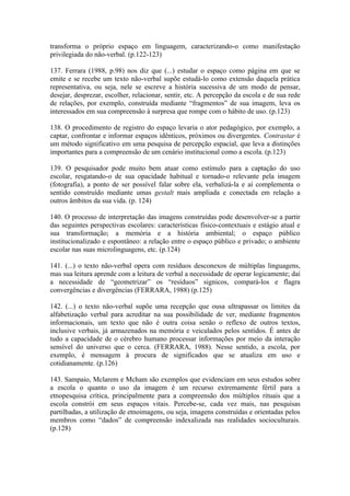 transforma o próprio espaço em linguagem, caracterizando-o como manifestação
privilegiada do não-verbal. (p.122-123)

137. Ferrara (1988, p.98) nos diz que (...) estudar o espaço como página em que se
emite e se recebe um texto não-verbal supõe estudá-lo como extensão daquela prática
representativa, ou seja, nele se escreve a história sucessiva de um modo de pensar,
desejar, desprezar, escolher, relacionar, sentir, etc. A percepção da escola e de sua rede
de relações, por exemplo, construída mediante “fragmentos” de sua imagem, leva os
interessados em sua compreensão à surpresa que rompe com o hábito de uso. (p.123)

138. O procedimento de registro do espaço levaria o ator pedagógico, por exemplo, a
captar, confrontar e informar espaços idênticos, próximos ou divergentes. Contrastar é
um método significativo em uma pesquisa de percepção espacial, que leva a distinções
importantes para a compreensão de um cenário institucional como a escola. (p.123)

139. O pesquisador pode muito bem atuar como estímulo para a captação do uso
escolar, resgatando-o de sua opacidade habitual e tornado-o relevante pela imagem
(fotografia), a ponto de ser possível falar sobre ela, verbalizá-la e aí complementa o
sentido construído mediante umas gestalt mais ampliada e conectada em relação a
outros âmbitos da sua vida. (p. 124)

140. O processo de interpretação das imagens construídas pode desenvolver-se a partir
das seguintes perspectivas escolares: características físico-contextuais e estágio atual e
sua transformação; a memória e a história ambiental; o espaço público
institucionalizado e espontâneo: a relação entre o espaço público e privado; o ambiente
escolar nas suas microlinguagens, etc. (p.124)

141. (...) o texto não-verbal opera com resíduos desconexos de múltiplas linguagens,
mas sua leitura aprende com a leitura de verbal a necessidade de operar logicamente; daí
a necessidade de “geometrizar” os “resíduos” signicos, compará-los e flagra
convergências e divergências (FERRARA, 1988) (p.125)

142. (...) o texto não-verbal supõe uma recepção que ousa ultrapassar os limites da
alfabetização verbal para acreditar na sua possibilidade de ver, mediante fragmentos
informacionais, um texto que não é outra coisa senão o reflexo de outros textos,
inclusive verbais, já armazenados na memória e veiculados pelos sentidos. É antes de
tudo a capacidade de o cérebro humano processar informações por meio da interação
sensível do universo que o cerca. (FERRARA, 1988). Nesse sentido, a escola, por
exemplo, é mensagem à procura de significados que se atualiza em uso e
cotidianamente. (p.126)

143. Sampaio, Mclarem e Mcham são exemplos que evidenciam em seus estudos sobre
a escola o quanto o uso da imagem é um recurso extremamente fértil para a
etnopesquisa crítica, principalmente para a compreensão dos múltiplos rituais que a
escola constrói em seus espaços vitais. Percebe-se, cada vez mais, nas pesquisas
partilhadas, a utilização de etnoimagens, ou seja, imagens construídas e orientadas pelos
membros como “dados” de compreensão indexalizada nas realidades socioculturais.
(p.128)
 