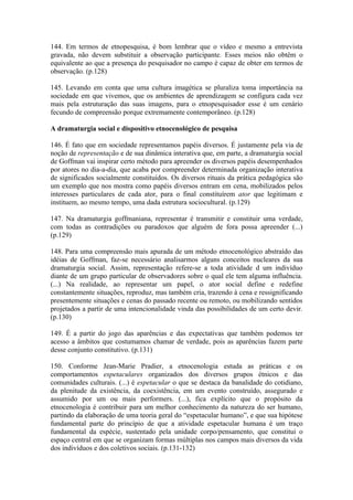144. Em termos de etnopesquisa, é bom lembrar que o vídeo e mesmo a entrevista
gravada, não devem substituir a observação participante. Esses meios não obtêm o
equivalente ao que a presença do pesquisador no campo é capaz de obter em termos de
observação. (p.128)

145. Levando em conta que uma cultura imagética se pluraliza toma importância na
sociedade em que vivemos, que os ambientes de aprendizagem se configura cada vez
mais pela estruturação das suas imagens, para o etnopesquisador esse é um cenário
fecundo de compreensão porque extremamente contemporâneo. (p.128)

A dramaturgia social e dispositivo etnocenológico de pesquisa

146. É fato que em sociedade representamos papéis diversos. É justamente pela via de
noção de representação e de sua dinâmica interativa que, em parte, a dramaturgia social
de Goffman vai inspirar certo método para apreender os diversos papéis desempenhados
por atores no dia-a-dia, que acaba por compreender determinada organização interativa
de significados socialmente constituídos. Os diversos rituais da prática pedagógica são
um exemplo que nos mostra como papéis diversos entram em cena, mobilizados pelos
interesses particulares de cada ator, para o final constituírem ator que legitimam e
instituem, ao mesmo tempo, uma dada estrutura sociocultural. (p.129)

147. Na dramaturgia goffmaniana, representar é transmitir e constituir uma verdade,
com todas as contradições ou paradoxos que alguém de fora possa apreender (...)
(p.129)

148. Para uma compreensão mais apurada de um método etnocenológico abstraído das
idéias de Goffman, faz-se necessário analisarmos alguns conceitos nucleares da sua
dramaturgia social. Assim, representação refere-se a toda atividade d um indivíduo
diante de um grupo particular de observadores sobre o qual ele tem alguma influência.
(...) Na realidade, ao representar um papel, o ator social define e redefine
constantemente situações, reproduz, mas também cria, trazendo à cena e ressignificando
presentemente situações e cenas do passado recente ou remoto, ou mobilizando sentidos
projetados a partir de uma intencionalidade vinda das possibilidades de um certo devir.
(p.130)

149. É a partir do jogo das aparências e das expectativas que também podemos ter
acesso a âmbitos que costumamos chamar de verdade, pois as aparências fazem parte
desse conjunto constitutivo. (p.131)

150. Conforme Jean-Marie Pradier, a etnocenologia estuda as práticas e os
comportamentos espetaculares organizados dos diversos grupos étnicos e das
comunidades culturais. (...) é espetacular o que se destaca da banalidade do cotidiano,
da plenitude da existência, da coexistência, em um evento construído, assegurado e
assumido por um ou mais performers. (...), fica explícito que o propósito da
etnocenologia é contribuir para um melhor conhecimento da natureza do ser humano,
partindo da elaboração de uma teoria geral do “espetacular humano”, e que sua hipótese
fundamental parte do princípio de que a atividade espetacular humana é um traço
fundamental da espécie, sustentado pela unidade corpo/pensamento, que constitui o
espaço central em que se organizam formas múltiplas nos campos mais diversos da vida
dos indivíduos e dos coletivos sociais. (p.131-132)
 
