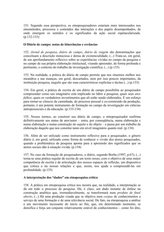 151. Segundo essa perspectiva, os etnopesquisadores estariam mais interessados nos
etnométodos, processos e conteúdos das interações e dos papéis desempenhados, de
onde emergem os sentidos e os significados da ação social espetacularizada.
(p.132-133)

O Diário de campo: notas de itinerâncias e errâncias

152. Jornal de pesquisa, diário de campo, diário de viagem são denominações que
conceituam a descrição minuciosa e densa de existencialidade, (...) Trata-se, em geral,
de um aprofundamento reflexivo sobre as experiências vividas no campo da pesquisa e
no campo de sua própria elaboração intelectual, visando apreender, de forma profunda e
pertinente, o contexto do trabalho de investigação científica. (...) (p.133)

153. Na realidade, a prática do diário de campo permite que nos situemos melhor nos
meandros e nas nuanças, em geral, descartados, nem por isso poucos importantes, da
instituição pesquisa, naquilo que são suas características explícitas e tácitas (...) (p.133)

154. Em geral, a prática de escrita de um diário de campo possibilita ao pesquisador
compreender como seu imaginário está implicado no labor a pesquisa; quais seus atos
falhos; quais os verdadeiros investimentos que ali estão sendo elaborados. É um esforço
para tornar-se cônscio da caminhada, do processo pessoal e co-construído da produção,
portanto, é um potente instrumento de formação no campo da investigação em ciências
antropossociais e da educação. (p.133-134)

155. Nesses termos, ao construir seu diário de campo, o etnopesquisador reafirma
definitivamente seu status de ator/autor – entra, por conseqüência, numa elaboração e
numa elaboração e numa construção do sujeito e do objeto – e passa por um trabalho de
elaboração daquilo que nos constitui tanto em nível imaginário quanto real. (p.134)

156. Além de ser utilizado como instrumento reflexivo para o pesquisador, o gênero
diário é, em geral, utilizado como forma de conhecer o vivido dos atores pesquisados,
quando a problemática da pesquisa aponta para a apreensão dos significados que os
atores sociais dão à situação vivida. (p.134)

157. No caso da formação de pesquisadores, o diário, segundo Borba (1997, p.67), (...)
torna-se uma prática regular de escrita de um texto nosso, com o objetivo de uma maior
competência de escrita e de articulação dos nossos espaços de reflexão, um dispositivo
que coloca a nu nossas relações e que, assim, nos ajuda a compreendê-las em
profundidade. (p.135)

A interpretação dos “dados” em etnopesquisa crítica

158. A prática em etnopesquisa crítica nos mostra que, na realidade, a interpretação se
dá em todo o processo de pesquisa. Há, é claro, um dado instante de ênfase na
construção analítica que, irremediavelmente, se transformará num produto de final
aberto, (...) Há uma produção visada que se objetiva num corpus de conhecimentos a
serviço de uma formação e de uma relevância social. De fato, na etnopesquisa a análise
e um movimento incessante do início ao fim, que, em determinado momento, se
densifica e forja um conjunto relativamente estável de conhecimentos – como foi dito,
 