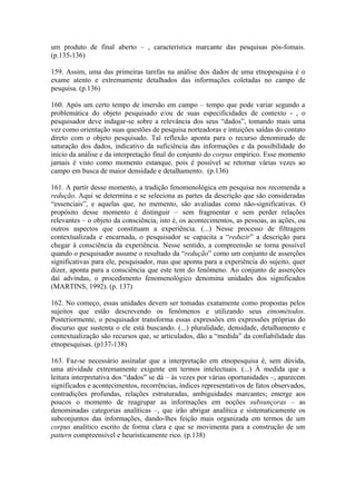 um produto de final aberto – , característica marcante das pesquisas pós-fomais.
(p.135-136)

159. Assim, uma das primeiras tarefas na análise dos dados de uma etnopesquisa é o
exame atento e extremamente detalhados das informações coletadas no campo de
pesquisa. (p.136)

160. Após um certo tempo de imersão em campo – tempo que pode variar segundo a
problemática do objeto pesquisado e/ou de suas especificidades de contexto - , o
pesquisador deve indagar-se sobre a relevância dos seus “dados”, tomando mais uma
vez como orientação suas questões de pesquisa norteadoras e intuições saídas do contato
direto com o objeto pesquisado. Tal reflexão aponta para o recurso denominado de
saturação dos dados, indicativo da suficiência das informações e da possibilidade do
início da análise e da interpretação final do conjunto do corpus empírico. Esse momento
jamais é visto como momento estanque, pois é possível se retornar várias vezes ao
campo em busca de maior densidade e detalhamento. (p.136)

161. A partir desse momento, a tradição fenomenológica em pesquisa nos recomenda a
redução. Aqui se determina e se seleciona as partes da descrição que são consideradas
“essenciais”, e aquelas que, no memento, são avaliadas como não-significativas. O
propósito desse momento é distinguir – sem fragmentar e sem perder relações
relevantes – o objeto da consciência, isto é, os acontecimentos, as pessoas, as ações, ou
outros aspectos que constituam a experiência. (...) Nesse processo de filtragem
contextualizada e encarnada, o pesquisador se capacita a “reduzir” a descrição para
chegar à consciência da experiência. Nesse sentido, a compreensão se torna possível
quando o pesquisador assume o resultado da “redução” como um conjunto de asserções
significativas para ele, pesquisador, mas que aponta para a experiência do sujeito, quer
dizer, aponta para a consciência que este tem do fenômeno. Ao conjunto de asserções
daí advindas, o procedimento fenomenológico denomina unidades dos significados
(MARTINS, 1992). (p. 137)

162. No começo, essas unidades devem ser tomadas exatamente como propostas pelos
sujeitos que estão descrevendo os fenômenos e utilizando seus etnométodos.
Posteriormente, o pesquisador transforma essas expressões em expressões próprias do
discurso que sustenta o ele está buscando. (...) pluralidade, densidade, detalhamento e
contextualização são recursos que, se articulados, dão a “medida” da confiabilidade das
etnopesquisas. (p137-138)

163. Faz-se necessário assinalar que a interpretação em etnopesquisa é, sem dúvida,
uma atividade extremamente exigente em termos intelectuais. (...) À medida que a
leitura interpretativa dos “dados” se dá – às vezes por várias oportunidades –, aparecem
significados e acontecimentos, recorrências, índices representativos de fatos observados,
contradições profundas, relações estruturadas, ambiguidades marcantes; emerge aos
poucos o momento de reagrupar as informações em noções subsunçoras – as
denominadas categorias analíticas –, que irão abrigar analítica e sistematicamente os
subconjuntos das informações, dando-lhes feição mais organizada em termos de um
corpus analítico escrito de forma clara e que se movimenta para a construção de um
pattern compreensível e heuristicamente rico. (p.138)
 