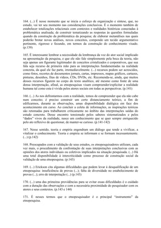 164. (...) É nesse momento que se inicia o esforço de organização e síntese, que, no
estudo, vai ter seu momento nas considerações conclusivas. É o momento também de
estabelecer totalizações relacionais com contextos e realidades históricas conectadas à
problemática analisada; de construir tematizando as respostas às questões formuladas
quando da construção da problemática da pesquisa; de elaborar metanálises nas quais
poderão brotar novas análises, novos conceitos, compondo um tecido argumentativo
pertinente, rigoroso e fecundo, em termos da construção do conhecimento visado.
(p.139)

165. É interessante lembrar a necessidade da lembrança da voz do ator social implicado
na apresentação da pesquisa, e que ele não fale simplesmente pela boca da teoria, não
seja apenas um figurante legitimador de conceitos cristalizados e corporativos, que sua
fala seja recurso de primeira mão para as interpretações fundamentadas na realidade
concreta, da qual ele faz parte, irremediavelmente. (...) recursos podem ser acrescidos,
como fotos, recortes de documentos jornais, cartas, impressos, mapas gráficos, cartazes,
pinturas, desenhos, fitas de vídeos, CDs, DVDs, etc. Recomenda-se, ainda, que muitos
desses recursos figurem no corpo do texto analítico, até mesmo como fonte de uma
densa interpretação, afinal, as etnopesquisas visam compreender/explicitar a realidade
humana tal como esta é vivida pelos atores sociais em todas as perspectivas. (p.141)

166. (...) As nos defrontarmos com a realidade, temos de compreender que ela não cabe
num conceito; é preciso construir um certo distanciamento teórico, a fim de
edificarmos, durante as observações, umas disponibilidade dialógica em face dos
acontecimento em curso. Ao concluir a coleta de informações, as inspirações teóricas
são retomadas para trabalharem criticamente no âmbito das interpretações saídas do
estudo concreto. Desse encontro tensionado pelos saberes sistematizados e pelos
“dados” vivos da realidade, nasce um conhecimento que se quer sempre enriquecido
pelo ato reflexivo de questionar, de manter-se curioso. (p.141-142)

167. Nesse sentido, teoria e empiria engendram um diálogo que tende a vivificar, a
vitalizar o conhecimento. Teoria e empiria se informam e se formam incessantemente.
(...) (p.142)

168. Preocupados com a validação de seus estudos, os etnopesquisadores utilizam, cada
vez mais, o procedimento da confrontação de suas interpretações conclusivas com as
opiniões dos atores individuais ou coletivos implicados na situação pesquisada. (...) Há
uma total disponibilidade à intercriticidade como processo de construção social da
validação de uma etnopesquisa. (p.143)

169. (...) Erickson cita algumas dificuldades que podem levar á desqualificação de um
etnopesquisa: insuficiência de provas (...); falta de diversidade no estabelecimento de
provas (...); erro de interpretação (...) (p.143)

170. (...) uma das primeiras providências para se evitar essas dificuldades é o cuidado
com a duração das observações e com a necessária proximidade do pesquisador com os
atores e seus contextos. (p.143 e 144)

171. È nesses termos que o etnopesquisador é o principal “instrumento” da
etnopesquisa.
 