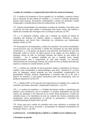A análise de conteúdos e a compreensão intercrítica dos etnotextos humanos

172. A tentativa de interpretar os livros sagrados foi, na realidade, o primeiro esforço
para a realização de uma análise de conteúdo. (...) o recurso é utilizado densamente,
quando cartas pessoais, documentos, autobiografias e jornais são analisados visando
compreender o conteúdo dessas fontes de conhecimento. (p.144-145)

173. Algumas peculiaridades são importantes na análise de conteúdos. Uma delas é que
se trata de um meio para estudar a comunicação entre atores sociais, que enfatiza a
análise dos conteúdos das mensagens sem se restringir ao discurso. (p.145)

174. (...) É importante salientar, ainda, que o domínio do método de análise de
conteúdos não dispensa em hipótese alguma a inspiração filosófica e teórico-
epistemológica, que deverá ficar evidenciada nos referenciais que fundamentam
qualquer estudo. (p.145)

175. Da perspectiva da etnopesquisa, a análise de conteúdos é um recurso metodológico
interpretacionista que visa descobrir o sentido das mensagens de uma dada situação
comunicativa. (...) Um poema, um discurso, uma entrevista, uma história de vida, uma
declaração verbal ou escrita, um diário pessoal ou de campo, um livro didático, ou
quaisquer formas de ação ou realização humanas são objetos de uma análise de
conteúdos – isto é, qualquer realidade em que o conteúdo possa emergir
significativamente para a compreensão de uma dada situação, via processos
construcionistas de comunicação humana; daí a noção de texto se ampliar para tudo que
expressa e comunica no mundo humano. (p.146)

176. (...) analisar um conteúdo de forma pertinente implica a importância de tornar-se
membro, como recomendam os etnometodólogos, quer dizer, “encharcar-se” ou fazer
parte da linguagem natural praticada por uma comunidade, compreendê-la em
profundidade. Portanto, destacar, fragmentando, o conteúdo onde ele se dá, com o
objetivo de analisá-lo, é uma prática inconcebível para uma etnopesquisa, seria um
paradoxo insuperável. (p.146-147)

177. (...) Bardin (1997, p.52) especifica três etapas básicas no trabalho com a análise de
conteúdos: pré-análise, descrição e interpretação inferencial (...) (p.147)

178. (...) o analista de conteúdos (...). Trabalha desvelando sentidos e significados que
habitam a teia comunicativa, que se escondem e se revelam, dependentes que são dos
valores, das ideologias e dos interesses do ser social. Dessa perspectiva, a analise de
conteúdos passa a ter importância de peso no conjunto das técnicas praticadas pela
etnopesquisa crítica, principalmente se cultivam os pressupostos e princípios da
sociofenomenologia de feição crítica. (p.149)

179. Assim, para que a analise de conteúdos tome como referência os princípios da
etnopesquisa crítica, faz-se necessária a incorporação da inspiração hermenêutica de
orientação crítica (...) (p.150)

CAPITULO IV – ETNOPESQUISA CRÍTICA, CURRÍCULO E FORMAÇÃO

A formação em questão
 
