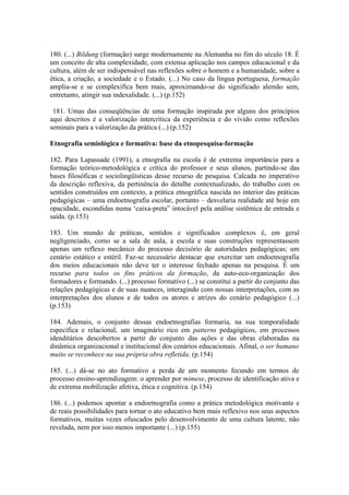 180. (...) Bildung (formação) surge modernamente na Alemanha no fim do século 18. É
um conceito de alta complexidade, com extensa aplicação nos campos educacional e da
cultura, além de ser indispensável nas reflexões sobre o homem e a humanidade, sobre a
ética, a criação, a sociedade e o Estado. (...) No caso da língua portuguesa, formação
amplia-se e se complexifica bem mais, aproximando-se do significado alemão sem,
entretanto, atingir sua indexalidade. (...) (p.152)

 181. Umas das conseqüências de uma formação inspirada por alguns dos princípios
aqui descritos é a valorização intercrítica da experiência e do vivido como reflexões
seminais para a valorização da prática (...) (p.152)

Etnografia semiológica e formativa: base da etnopesquisa-formação

182. Para Lapassade (1991), a etnografia na escola é de extrema importância para a
formação teórico-metodológica e crítica do professor e seus alunos, partindo-se das
bases filosóficas e sociolingüísticas desse recurso de pesquisa. Calcada no imperativo
da descrição reflexiva, da pertinência do detalhe contextualizado, do trabalho com os
sentidos construídos em contexto, a prática etnográfica nascida no interior das práticas
pedagógicas – uma endoetnografia escolar, portanto – desvelaria realidade até hoje em
opacidade, escondidas numa ‘caixa-preta” intocável pela análise sistêmica de entrada e
saída. (p.153)

183. Um mundo de práticas, sentidos e significados complexos é, em geral
negligenciado, como se a sala de aula, a escola e suas construções representassem
apenas um reflexo mecânico do processo decisório de autoridades pedagógicas; um
cenário estático e estéril. Faz-se necessário destacar que exercitar um endoetnografia
dos meios educacionais não deve ter o interesse fechado apenas na pesquisa. É um
recurso para todos os fins práticos da formação, da auto-eco-organização dos
formadores e formando. (...) processo formativo (...) se constitui a partir do conjunto das
relações pedagógicas e de suas nuances, interagindo com nossas interpretações, com as
interpretações dos alunos e de todos os atores e atrizes do cenário pedagógico (...)
(p.153)

184. Ademais, o conjunto dessas endoetnografias formaria, na sua temporalidade
específica e relacional, um imaginário rico em patterns pedagógicos, em processos
idenditários descobertos a partir do conjunto das ações e das obras elaboradas na
dinâmica organizacional e institucional dos cenários educacionais. Afinal, o ser humano
muito se reconhece na sua própria obra refletida. (p.154)

185. (...) dá-se no ato formativo a perda de um momento fecundo em termos de
processo ensino-aprendizagem: o aprender por mimese, processo de identificação ativa e
de extrema mobilização afetiva, ética e cognitiva. (p.154)

186. (...) podemos apontar a endoetnografia como a prática metodológica motivante e
de reais possibilidades para tornar o ato educativo bem mais reflexivo nos seus aspectos
formativos, muitas vezes ofuscados pelo desenvolvimento de uma cultura latente, não
revelada, nem por isso menos importante (...) (p.155)
 