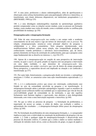 187. A meu juízo, professores e alunos endoetnográficos, além de aperfeiçoarem a
observação como esforço hermenêutico para uma participação reflexiva e intercrítica, se
transformam, sem rituais dolorosos dispensáveis, em intelectuais pesquisadores (...)
(BOUMARD, 1989) (p.155)

188. (...) uma abordagem endoetnográfica inspirada na epistemologia qualitativa
permite compreender como as relações sociais mudam, como as pessoas em formação
mudam, como mudam suas visões de mundo, como a realidade escolar se conflitua pela
possibilidade de mudança. (p.156)

Etnopesquisa-ação e etnopesquisa-formação

189. Falar de uma etnopesquisa-ação nos conduz a um campo onde a academia
concretamente sai de seus muros e age em termos de intervenção com as pessoas. Na
relação, etnopesquisa/ação, assume-se como principal objetivo da pesquisa a
solidariedade e a ética comunitárias. Nem pesquisa desinteressada, nem
modificacionismo bárbaro cabem nessa relação, mas compartilhada produção de
conhecimento visando pertinência e relevância sócio-comunitárias, que, de início,
partem claramente em busca da construção do conhecimento, para que a pesquisa como
etapa fundamental não se dissolva no interesse. (...) (p.156-157)

190. Apesar de a etnopesquisa-ação ter surgido de uma perspectiva de intervenção
externa, na qual o expert, em geral, propõe ou negocia com sua pesquisa a intervenção
em uma dada realidade, o que denomino de etnopesquisa-ação tem,
predominantemente, um caráter construtivo que vem de dentro do campo pesquisado.
Dessa perspectiva, o especialista deverá está implicado na situação a ser conhecida e
transformada. (p.157)

191. Por outro lado, historicamente, a pesquisa-ação desde seu inventor, o antropólogo
americano J. Collier, se caracteriza como uma ação transformadora especializada. (...)
(p.157)

192. (...) é o conhecimento prático que cresce em valorização, conhecimento esse
forjado no seio da comunidade envolvida na pesquisa e na transformação. A
etnopesquisa-formação adota o princípio antropológico segundo o qual os membros de
um grupo social conhecem melhor sua realidade que os especialistas que vêm de fora da
conviviabilidade grupal da comunidade ou da instituição, o que não significa
fechamento num basismo ingênuo e equivocado, mas abertura a uma dialogicidade
interessada, com vistas a uma intervenção majorante e intercrítica. (p.160)

193. No que se refere ao processo de pesquisa – a formulação da problemática, a
negociação do acesso ao campo, a coleta de dados, sua avaliação e análise, a
apresentação dos resultados –, a etnopesquisa-formação difere pouco da etnopesquisa
crítica. (p.160)

194. Na formulação da problemática de uma etnopesquisa-formação, (...) o pesquisador
implica-se junto com a coletividade na construção da problemática da pesquisa e de seu
estudo. (...) Toda e qualquer etapa da etnopesquisa-formação é desenvolvida num
processo de discussão coletiva. É comum que a coleta e dados se realize mediante a
utilização de métodos muito ativos, como as discussões de grupo, os jogos de papéis e
 