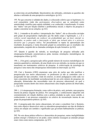 as entrevistas em profundidade. Questionários são utilizados, entretanto as questões são
abertas e utilizadas de uma perspectiva semiológica. (p.161)

195. No que concerne à validade dos dados, é a discussão coletiva que os legitimará, é o
aval comunitário vindo dos participantes observadores que os autorizará como
autenticidade científica para aquela realidade a ser conhecida e transformada. O exame
dos “dados” tem por função redefinir a problemática inicial; o objetivo da pesquisa é
ajudar a encontrar novas soluções. (p.161)

196. (...) tratando-se de análise e interpretação dos “dados”, são as discussões enviadas
pelo grupo de pesquisadores implicados que lhe darão corpo e legitimação. (...) É o
coletivo social empenhado em conhecer em profundidade que vai fazer emergir os
resultados, os pontos onde a intervenção se dará, que tornará para si o processo
decisório que a pesquisa indica. Tal procedimento se repete na apresentação dos
resultados da pesquisa; é numa discussão grupal ou comunitária que os resultados são
apresentados, surgindo daí as chamadas estratégias de ação formativa. (p.162)

197. Quanto à questão do método, as tecnologias de pesquisa utilizadas pela
etnopesquisa-formação caracterizam-se pelas mesmas orientações metodológicas da
etnopesquisa crítica. (p.162)

198. (...) Em geral, a pesquisa-ação utiliza grande número de recursos metodológicos de
natureza quantitativa; entretanto, dá uma feição nova aos métodos, na mesma em que os
transforma em instrumentos coletivos de pesquisa. A coletivização da tecnologia de
pesquisa é uma marca das etnopesquisas interessadas na intervenção. (p.163)

199. Carr e Kemmis (1983) enumeram uma série de razões que irão justificar a
pesquisa-ação nos meios educacionais: os professores já não se contentam com o
pesquisador do tipo consultor, vindo do exterior, os atores pedagógicos estão cada vez
mais conscientes da inutilidade socioeducacional de um certo número de pesquisas em
educação, distanciadas das necessidades reais do processo educacional, no qual o
pesquisador assume dentro dos meios educacionais uma simples postura de observador,
(...) (p.163)

200. (...) A etnopesquisa-formação, como cultivo da práxis, será, portanto, uma pesquisa
interna da prática singular do prático. Por conseguinte, o conhecimento adquirido está
constantemente em relação dialética com a prática estudada na ação; nesse sentido, o
conhecimento é um processo cooperativo ou coletivo de reconstrução interna de um
grupo de pesquisadores-práticos. (p.165)

201. A pesquisa-ação dos meios educacionais, tal como a concebem Carr e Kemmis,
tem como objetivo desenvolver entre os educadores-pesquisadores um tipo de distância
crítica em relação aos sentidos e significados que governam habitualmente as práticas.
(p.165)

202. No seio dessa prática reflexiva e democrática de pesquisar, outras inteligibilidades
podem emergir e fortalecer-se em poder, outros talentos ressurgem ao entender porque
eram vistos como meros componentes. (p.167)
 