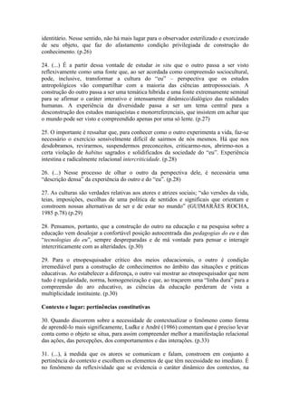 identitário. Nesse sentido, não há mais lugar para o observador esterilizado e exorcizado
de seu objeto, que faz do afastamento condição privilegiada de construção do
conhecimento. (p.26)

24. (...) É a partir dessa vontade de estudar in situ que o outro passa a ser visto
reflexivamente como uma fonte que, ao ser acordada como compreensão sociocultural,
pode, inclusive, transformar a cultura do “eu” – perspectiva que os estudos
antropológicos vão compartilhar com a maioria das ciências antropossociais. A
construção do outro passa a ser uma temática híbrida e uma fonte extremamente seminal
para se afirmar o caráter interativo e intensamente dinâmico/dialógico das realidades
humanas. A experiência da diversidade passa a ser um tema central para a
desconstrução dos estudos maniqueístas e monorreferenciais, que insistem em achar que
o mundo pode ser visto e compreendido apenas por uma só lente. (p.27)

25. O importante é ressaltar que, para conhecer como o outro experimenta a vida, faz-se
necessário o exercício sensivelmente difícil de sairmos de nós mesmos. Há que nos
desdobramos, revirarmos, suspendermos preconceitos, criticarmo-nos, abrirmo-nos a
certa violação de habitus sagrados e solidificados da sociedade do “eu”. Experiência
intestina e radicalmente relacional intercriticidade. (p.28)

26. (...) Nesse processo de olhar o outro da perspectiva dele, é necessária uma
“descrição densa” da experiência do outro e do “eu”. (p.28)

27. As culturas são verdades relativas aos atores e atrizes sociais; “são versões da vida,
teias, imposições, escolhas de uma política de sentidos e significais que orientam e
constroem nossas alternativas de ser e de estar no mundo” (GUIMARÃES ROCHA,
1985 p.78) (p.29)

28. Pensamos, portanto, que a construção do outro na educação e na pesquisa sobre a
educação vem desalojar a confortável posição autocentrada das pedagogias do eu e das
“tecnologias do eu”, sempre despreparadas e de má vontade para pensar e interagir
intercriticamente com as alteridades. (p.30)

29. Para o etnopesquisador crítico dos meios educacionais, o outro é condição
irremediável para a construção de conhecimentos no âmbito das situações e práticas
educativas. Ao estabelecer a diferença, o outro vai mostrar ao etnopesquisador que nem
tudo é regularidade, norma, homogeneização e que, ao traçarem uma “linha dura” para a
compreensão do aro educativo, as ciências da educação perderam de vista a
multiplicidade instituinte. (p.30)

Contexto e lugar: pertinências constitutivas

30. Quando discorrem sobre a necessidade de contextualizar o fenômeno como forma
de aprendê-lo mais significamente, Ludke e André (1986) comentam que é preciso levar
conta como o objeto se situa, para assim compreender melhor a manifestação relacional
das ações, das percepções, dos comportamentos e das interações. (p.33)

31. (...), à medida que os atores se comunicam e falam, constroem em conjunto a
pertinência do contexto e escolhem os elementos de que têm necessidade no imediato. É
no fenômeno da reflexividade que se evidencia o caráter dinâmico dos contextos, na
 