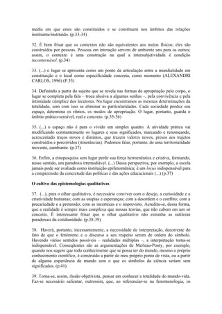 media em que estes são constituídos e se constituem nos âmbitos das relações
instituinte/instituído. (p.33-34)

32. É bom frisar que os contextos não são equivalentes aos meios físicos; eles são
construídos por pessoas. Pessoas em interação servem de ambiente uns para os outros;
assim, o contexto é uma construção na qual a intersubjetividade é condição
incontornável. (p.34)

33. (...) o lugar se apresenta como um ponto de articulação entre a mundialidade em
constituição e o local como especificidade concreta, como momento (ALEXANDRI
CARLOS, 1996) (P.35)

34. Definindo a partir do sujeito que se revela nas formas de apropriação pelo corpo, o
lugar se completa pela fala – troca alusiva a algumas senhas –, pela convivência e pela
intimidade cúmplice dos locutores. No lugar encontramos as mesmas determinações da
totalidade, sem com isso se eliminar as particularidades. Cada sociedade produz seu
espaço, determina os ritmos, os modos de apropriação. O lugar, portanto, guarda o
âmbito prático-sensível, real e concreto. (p.35-36)

35. (...) o espaço não é para o vivido um simples quadro. A atividade prática vai
modificando constantemente os lugares e seus significados, marcando e renomeando,
acrescentado traços novos e distintos, que trazem valores novos, presos aos trajetos
construídos e percorridos (itinerâncias). Podemos falar, portanto, de uma territorialidade
movente, cambiante. (p.37)

36. Enfim, a etnopesquisa sem lugar perde sua força hermenêutica e criativa, formando,
nesse sentido, um paradoxo irremediável. (...) Dessa perspectiva, por exemplo, a escola
jamais pode ser avaliada como instituição epifenomênica; é um locus indispensável para
a compreensão da concretude das políticas e das ações educacionais (...) (p.37)

O cultivo das epistemologias qualitativas

37. (...), para o olhar qualitativo, é necessário conviver com o desejo, a curiosidade e a
criatividade humanas; com as utopias e esperanças; com a desordem e o conflito; com a
precariedade e a pretensão; com as incertezas e o imprevisto. Acredita-se, dessa forma,
que a realidade é sempre mais complexa que nossas teorias, que não cabem em um só
conceito. É interessante frisar que o olhar qualitativo não estranha as sutilezas
paradoxais da cotidianidade. (p.38-39)

38. Haverá, portanto, incessantemente, a necessidade de interpretação, decorrente do
fato de que o fenômeno e o discurso a seu respeito serem de ordem do símbolo.
Havendo vários sentidos possíveis – realidades múltiplas –, a interpretação torna-se
indispensável. Conseqüentes são as argumentações de Merleau-Ponty, por exemplo,
quando nos sugere que todo conhecimento que se possa ter do mundo, mesmo o próprio
conhecimento científico, é construído a partir de meu próprio ponto de vista, ou a partir
de alguma experiência de mundo sem o que os símbolos da ciência seriam sem
significados. (p.41)

39. Torna-se, assim, ilusão objetivista, pensar em conhecer a totalidade do mundo-vida.
Faz-se necessário salientar, outrossim, que, ao referenciar-se na fenomenologia, os
 