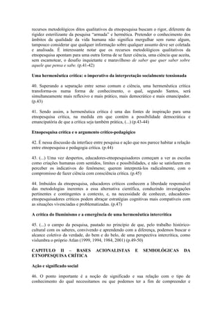 recursos metodológicos ditos qualitativos da etnopesquisa buscam o rigor, diferente da
rigidez esterilizante da pesquisa “armada” e hermética. Pretender o conhecimento dos
âmbitos da qualidade da vida humana não significa mergulhar sem rumo algum,
tampouco considerar que qualquer informação sobre qualquer assunto deve ser coletada
e analisada. É interessante notar que os recursos metodológicos qualitativos da
etnopesquisa apontam para uma outra forma de se fazer ciência, uma ciência que aceita,
sem escamotear, o desafio inquietante e maravilhoso de saber que quer saber sobre
aquele que pensa e sabe. (p.41-42)

Uma hermenêutica crítica: o imperativo da interpretação socialmente tensionada

40. Superando a separação entre senso comum e ciência, uma hermenêutica crítica
transforma-os numa forma de conhecimento, o qual, segundo Santos, será
simultaneamente mais reflexivo e mais prático, mais democrático e mais emancipador.
(p.43)

41. Sendo assim, a hermenêutica crítica é uma das fontes de inspiração para uma
etnopesquisa crítica, na medida em que contém a possibilidade democrática e
emancipatória de que a crítica seja também prática, (...) (p.43-44)

Etnopesquisa crítica e o argumento crítico-pedagógico

42. É nessa discussão da interface entre pesquisa e ação que nos parece habitar a relação
entre etnopesquisa e pedagogia crítica. (p.44)

43. (...) Uma vez despertos, educadores-etnopesquisadores começam a ver as escolas
como criações humanas com sentidos, limites e possibilidades, e não se satisfazem em
perceber os indicativos do fenômeno; querem interpretá-los radicalmente, com o
compromisso de fazer ciência com consciência crítica. (p.45)

44. Imbuídos da etnopesquisa, educadores críticos conhecem a liberdade responsável
das metodologias inerentes a essa alternativa científica, conduzindo investigações
pertinentes e contingentes a contexto, e, na necessidade de conhecer, educadores-
etnopesquisadores críticos podem abraçar estratégias cognitivas mais compatíveis com
as situações vivenciadas e problematizadas. (p.47)

A crítica do Iluminismo e a emergência de uma hermenêutica intercrítica

45. (...) o campo da pesquisa, pautado no princípio de que, pelo trabalho histórico-
cultural com os saberes, convivendo e aprendendo com a diferença, podemos buscar o
alcance coletivo da verdade, do bem e do belo, de uma perspectiva intercrítica, como
vislumbra o próprio Atlan (1999, 1994, 1984, 2001) (p.49-50)

CAPITULO II – BASES                 ACIONALISTAS          E   SEMIOLÓGICAS           DA
ETNOPESQUISA CRÍTICA

Ação e significado social

46. O ponto importante é a noção de significado e sua relação com o tipo de
conhecimento do qual necessitamos ou que podemos ter a fim de compreender e
 