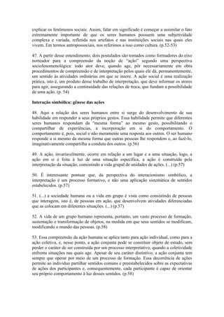 explicar os fenômenos sociais. Assim, falar em significado é começar a assimilar o fato
extremamente importante de que os seres humanos possuem uma subjetividade
complexa e variada, refletida nos artefatos e nas instituições sociais nas quais eles
vivem. Em termos antropossociais, nos referimos a isso como cultura. (p.52-53)

47. A partir desse entendimento, dois postulados são tomados como formadores do eixo
norteador para a compreensão da noção de “ação” segundo uma perspectiva
sociofenomenológica: todo ator deve, quando age, pôr necessariamente em obra
procedimentos de compreensão e de interpretação pelos quais ele dá, permanentemente,
um sentido às atividades ordinárias em que se insere. A ação social é uma realização
prática, isto é, um produto desse trabalho de interpretação, que deve informar os atores
para agir, assegurando a continuidade das relações de troca, que fundam a possibilidade
de uma ação. (p. 54)

Interação simbólica: gênese das ações

48. Aqui a relação dos seres humanos entre si surge do desenvolvimento de sua
habilidade em responder a seus próprios gestos. Essa habilidade permite que diferentes
seres humanos respondam da “mesma forma” ao mesmo gesto, possibilitando o
compartilhar de experiências, a incorporação em si do comportamento. O
comportamento é, pois, social e não meramente uma resposta aos outros. O ser humano
responde a si mesmo da mesma forma que outras pessoas lhe respondem e, ao fazê-lo,
imaginativamente compartilha a conduta dos outros. (p.56)

49. A ação, invariavelmente, ocorre em relação a um lugar e a uma situação, logo, a
ação em si é feita à luz de uma situação específica, a ação é construída pela
interpretação da situação, consistindo a vida grupal de unidades de ações. (...) (p.57)

50. É interessante pontuar que, da perspectiva do interacionismo simbólico, a
interpretação é um processo formativo, e não uma aplicação sistemática de sentidos
estabelecidos. (p.57)

51. (...) a sociedade humana ou a vida em grupo é vista como consistindo de pessoas
que interagem, isto é, de pessoas em ação, que desenvolvem atividades diferenciadas
que as colocam em diferentes situações. (...) (p.57)

52. A vida de um grupo humano representa, portanto, um vasto processo de formação,
sustentação e transformação de objetos, na medida em que seus sentidos se modificam,
modificando o mundo das pessoas. (p.58)

53. Essa compreensão da ação humana se aplica tanto para ação individual, como para a
ação coletiva, e, nesse ponto, a ação conjunta pode se constituir objeto de estudo, sem
perder o caráter de ser construída por um processo interpretativo, quando a coletividade
enfrenta situações nas quais age. Apesar de seu caráter distintivo, a ação conjunta tem
sempre que operar por meio de um processo de formação. Essa decorrência de ações
permite ao indivíduo partilhar sentidos comuns e preestabelecidos sobre as expectativas
de ações dos participantes e, consequentemente, cada participante é capaz de orientar
seu próprio comportamento à luz desses sentidos. (p.58)
 