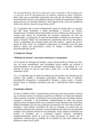 54. Consequentemente, não são as regras que criam e sustentam a vida em grupo, mas
é o processo social de vida grupal que cria, mantêm e legitima as regras. Conclui-se,
desse modo, que as instituições representam uma rede que não funciona, diabólica e
automaticamente, devido a certa dinâmica interna ou sistema de requerimento; funciona
porque pessoas, em momentos diferentes, fazem alguma coisa, como um resultado da
forma como definem situações na qual atuam. (p.58)

55. A experiência que os atores cotidianamente retiram do mundo-vida e os conceitos
que dele fazem constituem o objeto privilegiado e essencial das ciências
antropossociais. O método interacionista define um novo realismo em ciências sociais e
consiste num esforço de reconstrução dos conceitos situacionais em toda sua
complexidade e, em particular, tal como são apreendidos e avaliados por atores para os
quais as situações “dadas” são circunstâncias e experiências reais de sua vida prática.
Assim, o pesquisador deve circular sempre entre dois mundos – aqueles dos atores e
aquele da teoria social. Um verdadeiro conhecimento da realidade social não pode
pautar-se apenas por questionários, escalas de atitudes e análises estatísticas
descontextualizadas. (p.59)

A tradição de Chicago

“Definição da situação”: uma noção seminal para a etnopesquisa

56. O conceito de “definição da situação”, criado e desenvolvido por Thomas em 1923,
tem, em nosso entendimento, uma fecundidade notória naquilo que constitui a
operacionalidade de um princípio fenomenológico básico: a necessidade de ir ao
encontro do ponto de vista do outro para, a partir daí, e só daí, interpretar suas
realizações. (p.64)

57. (...) o indivíduo age em função do ambiente que ele percebe e das situações que ele
enfrenta. Suas atitudes e percepções preliminares informam sobre o ambiente,
permitindo-lhe interpretá-lo e compreendê-lo. Portanto, a ordem social e a história
pessoal fazem as mediações necessárias para que o indivíduo/ator defina situações.
(p.64)

O instituinte ordinário

58. Para H. Meham (1982), o construtivismo social toma como axioma básico o fato de
que as estruturas sociais e as estruturas cognitivas se edificam e se situam nas interações
entre as pessoas. Conceber as instituições como coisas prontas que, num dado momento
começam a funcionar e, inevitavelmente, moldam/formam as ações das pessoas
significa aceitar, de alguma forma, que as estruturas sociais (humanas) são vazias dessa
própria humanidade; que são uma construção extra-humana. Por outro lado, perceber a
atividade, a ação mutante, constitutiva da vida em sociedade, nos parece uma via
socialmente pertinente para encontrar a concreticidade do ator/sujeito em sua primordial
condição: a de construtor rotineiro de suas instituições. Assim, analisar a instituição sem
analisar as atividades que a constituem significa reificá-la, apreendê-la
pseudoconcretamente, perder de vista seu caráter processual, ou mesmo vital. É
significativo reafirmar que na realidade são os membros da vida social ordinária que
produzem a ordem social. (p.65)
 