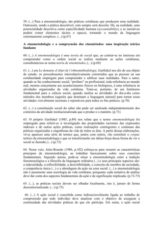 59. (...) Para a etnometodologia, são práticas cotidianas que produzem uma realidade.
Outrossim, sendo a prática descritível, sem sempre será descrita. Há, na realidade, uma
potencialidade descritiva como especificidade humana (accountability), e as narrativas
podem conter elementos tácitos e opacos, tornando o mundo da linguagem
extremamente complexo. (...) (p.67)

A etnometodologia e a compreensão dos etnométodos: uma inspiração teórica
fundante

60. (...) A etnometodologia é uma teoria do social que, ao centrar-se no interesse em
compreender como a ordem social se realiza mediante as ações cotidianas,
consubstanciou-se numa teoria de etnométodos, (...) (p.68)

61. (...) em Le domaine d’objet de l’ethnométhodologie, Garfinkel nos diz do seu objeto
de estudo: os procedimentos intersubjetivamente construídos que as pessoas na sua
cotidianidade empregam para compreender e edificar suas realidades. Para o autor,
quando se faz conhecimento social, “profano” ou profissional, toda referência ao mundo
real, mesmo concernente aos acontecimentos físicos ou biológicos, é uma referência às
atividades organizadas da vida cotidiana. Trata-se, portanto, de um fenômeno
fundamental para a ciência social, quando analisa as atividades do dia-a-dia como
métodos dos membros (aqueles que dominam a linguagem natural) para tornar essas
atividades visivelmente racionais e reportáveis para todos os fins práticos. (p.70)

62. (...) a constituição social do saber não pode ser analisada independentemente dos
contextos da atividade institucionalizada que o produz e o mantém. (p.71)

63. O próprio Garfinkel (1985, p.89) nos relata que o termo etnometodologia foi
empregado para referir-se à investigação das propriedades racionais das expressões
indexais e de outras ações práticas, como realizações contingentes e contínuas das
práticas organizadas e engenhosas da vida de todos os dias. A partir dessas elaborações,
vê-se aparecer uma série de termos que, juntos com outros, vão constituir o corpus
teórico da etnometodologia e que se transformarão em idéias-força dessa forma de ver o
social se fazendo; (...) (p.72)

64. Nesse veio, Jules-Rosette (1986, p.102) esforça-se para resumir as características
principais da etnometodologia, ao trabalhar basicamente sobre seus conceitos
fundamentais. Segundo autora, pode-se situar a etnometodologia entre a tradição
fenomenológica e a filosofia da linguagem ordinária (...) e seus principais aspectos são:
a indexalidade, a reflexibilidade, a descritibilidade, o conceito de membro da sociedade,
a competência única (...) e a abordagem da ação na cena social. (...) a etnometodologia
não é puramente uma sociologia da vida cotidiana; porquanto cada tentativa de análise
deve dar conta dos aspectos fundamentais da ação e da significação implicada. (p.72-73)

65. (...), as práticas sociais devem ser olhadas localmente, isto é, jamais de forma
descontextualizada. (...) (p.73)

 66. (...) A ação social é concebida como indissociavelmente ligada ao trabalho de
compreensão que todo indivíduo deve atualizar com o objetivo de assegurar a
continuidade das atividades práticas de que ele participa. Em suma, a ação social
 