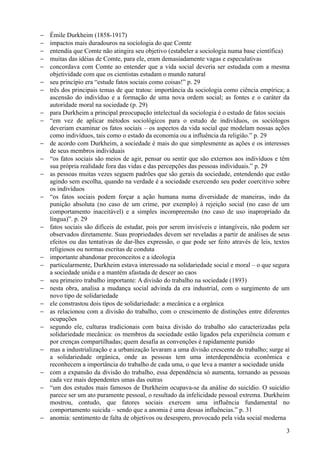 −   Émile Durkheim (1858-1917)
−   impactos mais duradouros na sociologia do que Comte
−   entendia que Comte não atingira seu objetivo (estabeler a sociologia numa base científica)
−   muitas das idéias de Comte, para ele, eram demasiadamente vagas e especulativas
−   concordava com Comte ao entender que a vida social deveria ser estudada com a mesma
    objetividade com que os cientistas estudam o mundo natural
−   seu princípio era “estude fatos sociais como coisas!” p. 29
−   três dos principais temas de que tratou: importância da sociologia como ciência empírica; a
    ascensão do indivíduo e a formação de uma nova ordem social; as fontes e o caráter da
    autoridade moral na sociedade (p. 29)
−   para Durkheim a principal preocupação intelectual da sociologia é o estudo de fatos sociais
−   “em vez de aplicar métodos sociológicos para o estudo de indivíduos, os sociólogos
    deveriam examinar os fatos sociais – os aspectos da vida social que modelam nossas ações
    como indivíduos, tais como o estado da economia ou a influência da religião.” p. 29
−   de acordo com Durkheim, a sociedade é mais do que simplesmente as ações e os interesses
    de seus membros individuais
−   “os fatos sociais são meios de agir, pensar ou sentir que são externos aos indivíduos e têm
    sua própria realidade fora das vidas e das percepções das pessoas individuais.” p. 29
−   as pessoas muitas vezes seguem padrões que são gerais da sociedade, entendendo que estão
    agindo sem escolha, quando na verdade é a sociedade exercendo seu poder coercitivo sobre
    os indivíduos
−   “os fatos sociais podem forçar a ação humana numa diversidade de maneiras, indo da
    punição absoluta (no caso de um crime, por exemplo) à rejeição social (no caso de um
    comportamento inaceitável) e a simples incompreensão (no caso de uso inapropriado da
    língua)”. p. 29
−   fatos sociais são difíceis de estudar, pois por serem invisíveis e intangíveis, não podem ser
    observados diretamente. Suas propriedades devem ser reveladas a partir de análises de seus
    efeitos ou das tentativas de dar-lhes expressão, o que pode ser feito através de leis, textos
    religiosos ou normas escritas de conduta
−   importante abandonar preconceitos e a ideologia
−   particularmente, Durkheim estava interessado na solidariedade social e moral – o que segura
    a sociedade unida e a mantém afastada de descer ao caos
−   seu primeiro trabalho importante: A divisão do trabalho na sociedade (1893)
−   nesta obra, analisa a mudança social advinda da era industrial, com o surgimento de um
    novo tipo de solidariedade
−   ele constrastou dois tipos de solidariedade: a mecânica e a orgânica
−   as relacionou com a divisão do trabalho, com o crescimento de distinções entre diferentes
    ocupações
−   segundo ele, culturas tradicionais com baixa divisão do trabalho são caracterizadas pela
    solidariedade mecânica: os membros da sociedade estão ligados pela experiência comum e
    por crenças compartilhadas; quem desafia as convenções é rapidamente punido
−   mas a industrialização e a urbanização levaram a uma divisão crescente do trabalho; surge aí
    a solidariedade orgânica, onde as pessoas tem uma interdependência econômica e
    reconhecem a importância do trabalho de cada uma, o que leva a manter a sociedade unida
−   com a expansão da divisão do trabalho, essa dependência só aumenta, tornando as pessoas
    cada vez mais dependentes umas das outras
−   “um dos estudos mais famosos de Durkheim ocupava-se da análise do suicídio. O suicídio
    parece ser um ato puramente pessoal, o resultado da infelicidade pessoal extrema. Durkheim
    mostrou, contudo, que fatores sociais exercem uma influência fundamental no
    comportamento suicida – sendo que a anomia é uma dessas influências.” p. 31
−   anomia: sentimento de falta de objetivos ou desespero, provocado pela vida social moderna

                                                                                               3
 