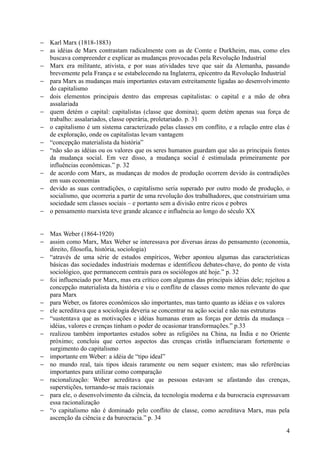 − Karl Marx (1818-1883)
− as idéias de Marx contrastam radicalmente com as de Comte e Durkheim, mas, como eles
  buscava compreender e explicar as mudanças provocadas pela Revolução Industrial
− Marx era militante, ativista, e por suas atividades teve que sair da Alemanha, passando
  brevemente pela França e se estabelecendo na Inglaterra, epicentro da Revolução Industrial
− para Marx as mudanças mais importantes estavam estreitamente ligadas ao desenvolvimento
  do capitalismo
− dois elementos principais dentro das empresas capitalistas: o capital e a mão de obra
  assalariada
− quem detém o capital: capitalistas (classe que domina); quem detém apenas sua força de
  trabalho: assalariados, classe operária, proletariado. p. 31
− o capitalismo é um sistema caracterizado pelas classes em conflito, e a relação entre elas é
  de exploração, onde os capitalistas levam vantagem
− “concepção materialista da história”
− “não são as idéias ou os valores que os seres humanos guardam que são as principais fontes
  da mudança social. Em vez disso, a mudança social é estimulada primeiramente por
  influências econômicas.” p. 32
− de acordo com Marx, as mudanças de modos de produção ocorrem devido às contradições
  em suas economias
− devido as suas contradições, o capitalismo seria superado por outro modo de produção, o
  socialismo, que ocorreria a partir de uma revolução dos trabalhadores, que construiriam uma
  sociedade sem classes sociais – e portanto sem a divisão entre ricos e pobres
− o pensamento marxista teve grande alcance e influência ao longo do século XX


− Max Weber (1864-1920)
− assim como Marx, Max Weber se interessava por diversas áreas do pensamento (economia,
  direito, filosofia, história, sociologia)
− “através de uma série de estudos empíricos, Weber apontou algumas das características
  básicas das sociedades industriais modernas e identificou debates-chave, do ponto de vista
  sociológico, que permanecem centrais para os sociólogos até hoje.” p. 32
− foi influenciado por Marx, mas era crítico com algumas das principais idéias dele; rejeitou a
  concepção materialista da história e viu o conflito de classes como menos relevante do que
  para Marx
− para Weber, os fatores econômicos são importantes, mas tanto quanto as idéias e os valores
− ele acreditava que a sociologia deveria se concentrar na ação social e não nas estruturas
− “sustentava que as motivações e idéias humanas eram as forças por detrás da mudança –
  idéias, valores e crenças tinham o poder de ocasionar transformações.” p.33
− realizou também importantes estudos sobre as religiões na China, na Índia e no Oriente
  próximo; concluiu que certos aspectos das crenças cristãs influenciaram fortemente o
  surgimento do capitalismo
− importante em Weber: a idéia de “tipo ideal”
− no mundo real, tais tipos ideais raramente ou nem sequer existem; mas são referências
  importantes para utilizar como comparação
− racionalização: Weber acreditava que as pessoas estavam se afastando das crenças,
  superstições, tornando-se mais racionais
− para ele, o desenvolvimento da ciência, da tecnologia moderna e da burocracia expressavam
  essa racionalização
− “o capitalismo não é dominado pelo conflito de classe, como acreditava Marx, mas pela
  ascenção da ciência e da burocracia.” p. 34

                                                                                             4
 