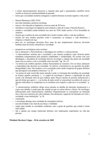 − o termo desencantamento descrevia a maneira pela qual o pensamento científico havia
     varrido as forças da sentimentalidade do passado
   − temia que a sociedade moderna esmagasse o espírito humano ao tentar regular a vida social

   − Harriet Martineau (1802-1876)
   − tem sido chamada a primeira socióloga
   − nasceu e foi educada na Inglaterra; escreveu mais de 50 livros
   − introduziu a sociologia na Inglaterra, pois traduziu a obra de Comte, Filosofia Positiva
   − estudou a sociedade estado-unidense nos anos de 1830, tendo escrito o livro Sociedade na
     América
   − insistiu que a análise de uma sociedade deve incluir estudos sobre a vida das mulheres
   − incluiu em seus estudos questões como o casamento, as crianças, a vida doméstica e
     religiosa e relações de raça
   − para ela, os sociólogos deveriam fazer mais do que simplesmente observar, deveriam
     também atuar de forma a beneficiar a sociedade

   − perspectivas sociológicas mais recentes:
   − três se destacam: o funcionalismo, a abordagem de conflito e o interacionismo
   − “o funcionalismo sustenta que a sociedade é um sistema complexo cujas diversas partes
     trabalham conjuntamente para produzir estabilidade e solidariedade. De acordo com essa
     abordagem, a disciplina de sociologia deveria investigar a relação das partes da sociedade
     umas com as outras e com a sociedade como um todo.” pp. 34 e 35
   − “os teóricos de conflito rejeitam a ênfase funcionalista no consenso. Em vez disso, destacam
     a importância das divisões na sociedade. Ao fazê-lo, concentram-se em questões de poder,
     desigualdade e luta. Eles tendem a ver a sociedade como sendo composta de grupos distintos
     que perseguem seus próprios interesses.” p. 35
   − “as teorias de ação social dão maior atenção à ação e à interação dos membros da sociedade
     ao formar aquelas estruturas. (…) o papel da sociologia é abarcar o significado da ação
     social e da interação mais do que explicar quais forças externas às pessoas induzem-nas a
     agir da forma que agem. (…) as teorias de ação social se concentram na análise de como os
     agentes individuais se comportam ou se orientam com respeito a cada um e à sociedade.” p.
     35
   − “o interacionismo simbólico dirige nossa atenção ao detalhe da interação interpessoal e a
     como esse detalhe é usado para dar sentido ao que os outros dizem e fazem. Os sociólogos
     influenciados pelo interacionismo simbólico frequentemente se concentram na interação
     face a face nos contextos da vida cotidiana. Eles destacam o papel de tal interação em criar a
     sociedade e suas instituições.” p. 36
   − concluindo:
   − a sociologia abrange uma variedade de concepções teóricas
   − essa diversidade é um sinal da sua força e vitalidade
   − surgiu para estudar as sociedades modernas, mas a gama de questões que estuda é muito
     mais ampla
   − não é apenas um campo intelectual abstrato; tem implicações importantes na vida das
     pessoas


Wladimir Berchon Crippa – 20 de setembro de 2009




                                                                                                 5
 