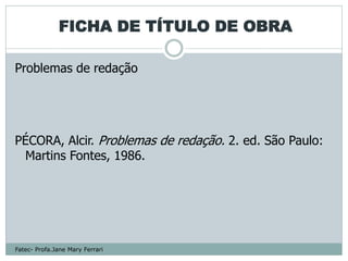 FICHA DE TÍTULO DE OBRA

Problemas de redação




PÉCORA, Alcir. Problemas de redação. 2. ed. São Paulo:
 Martins Fontes, 1986.




Fatec- Profa.Jane Mary Ferrari
 