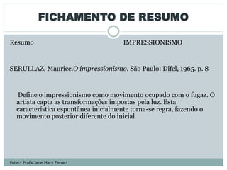 FICHAMENTO DE RESUMO

Resumo                               IMPRESSIONISMO


SERULLAZ, Maurice.O impressionismo. São Paulo: Difel, 1965. p. 8


   Define o impressionismo como movimento ocupado com o fugaz. O
   artista capta as transformações impostas pela luz. Esta
   característica espontânea inicialmente torna-se regra, fazendo o
   movimento posterior diferente do inicial




Fatec- Profa.Jane Mary Ferrari
 
