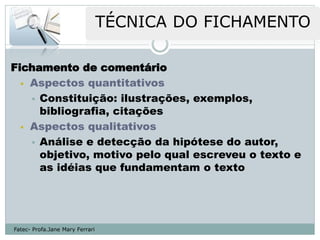 Fichamento de comentário
   Aspectos quantitativos

     Constituição: ilustrações, exemplos,
      bibliografia, citações
   Aspectos qualitativos

     Análise e detecção da hipótese do autor,
      objetivo, motivo pelo qual escreveu o texto e
      as idéias que fundamentam o texto




Fatec- Profa.Jane Mary Ferrari
 