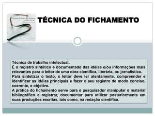 TÉCNICA DO FICHAMENTO




Técnica de trabalho intelectual.
É o registro sintético e documentado das idéias e/ou informações mais
relevantes para o leitor de uma obra científica, literária, ou jornalística.
Para sintetizar o texto, o leitor deve ler atentamente, compreender e
identificar as idéias principais e fazer o seu registro de modo conciso,
coerente, e objetivo.
A prática do fichamento serve para o pesquisador manipular o material
bibliográfico e registrar, documentar para utilizar posteriormente em
suas produções escritas, tais como, na redação científica.
 