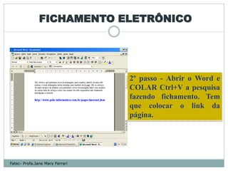 FICHAMENTO ELETRÔNICO




                                 2º passo - Abrir o Word e
                                 COLAR Ctrl+V a pesquisa
                                 fazendo fichamento. Tem
                                 que colocar o link da
                                 página.




Fatec- Profa.Jane Mary Ferrari
 