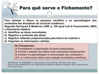 Para quê serve o Fichamento?

Para otimizar a leitura na pesquisa científica e na aprendizagem dos
conteúdos das disciplinas do currículo acadêmico.
Segundo Henriques & Medeiros (1999, p. 100 apud Leal & Feuerschütte, 2003)
o fichamento objetiva:
a) Identificar as obras consultadas;
b) Registrar o conteúdo das obras;
c) Registrar reflexões proporcionadas pela leitura do material e
d) Organizar as informações colhidas.
          Os Fichamentos:
           Possibilitaam a organização do textos pesquisados;
           Permite a seleção dos dados mais importantes desses textos;
           Auxiliam na aprendizagem e memorização dos conteúdos e
           É um instrumento básico para redação de trabalhos científicos.
  HENRIQUES, A. & MEDEIROS, J. B. Monografia no curso de Direito. São Paulo: Atlas, 1999.
  LEAL.J.M. & FEUERSCHÜTTE, S.G. Elaboração de Trabalhos Acadêmicos-Científicos. Itajaí: Universidade do
  Vale do Itajaí, 2003.
 