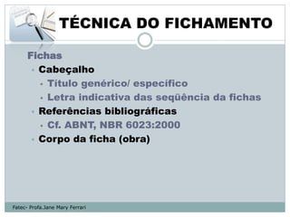 TÉCNICA DO FICHAMENTO

      Fichas
        Cabeçalho
          Título genérico/ específico

          Letra indicativa das seqüência da fichas

        Referências bibliográficas
          Cf. ABNT, NBR 6023:2000

        Corpo da ficha (obra)




Fatec- Profa.Jane Mary Ferrari
 