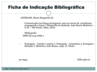 Ficha de Indicação Bibliográfica

                       ANDRADE, Maria Margarida de

                          Comunicação em língua portuguesa: para os cursos de jornalismo,
                          propaganda e letras / Margarida de Andrade, João Bosco Medeiros. –
                          2 ed. – São Paulo: Atlas, 2000

                          Bibliografia
                        ISBN 85-224-2682-1


                  1.      Português – Estudo e ensino 2. Português – Gramática 3. Português –
                          Redação I. Medeiros, João Bosco, 1954- II. Título.




                  97-0953                                                  CDD-469-07


Fatec- Profa.Jane Mary Ferrari
 