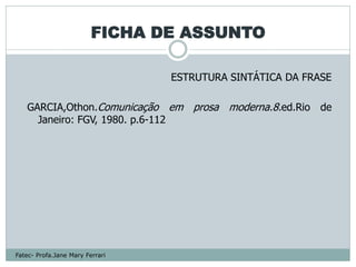 FICHA DE ASSUNTO

                                 ESTRUTURA SINTÁTICA DA FRASE

   GARCIA,Othon.Comunicação em prosa moderna.8.ed.Rio de
     Janeiro: FGV, 1980. p.6-112




Fatec- Profa.Jane Mary Ferrari
 