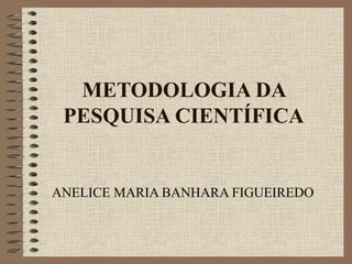 METODOLOGIA DA
PESQUISA CIENTÍFICA
ANELICE MARIA BANHARA FIGUEIREDO
 