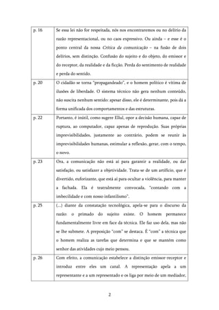   2	
  
p. 16 Se essa lei não for respeitada, nós nos encontraremos ou no delírio da
razão representacional, ou no caos expressivo. Ou ainda – e esse é o
ponto central da nossa Crítica da comunicação – na fusão de dois
delírios, sem distinção. Confusão do sujeito e do objeto, do emissor e
do receptor, da realidade e da ficção. Perda do sentimento de realidade
e perda do sentido.
p. 20 O cidadão se torna “propagandeado”, e o homem político é vítima de
ilusões de liberdade. O sistema técnico não gera nenhum conteúdo,
não suscita nenhum sentido: apesar disso, ele é determinante, pois dá a
forma unificada dos comportamentos e das estruturas.
p. 22 Portanto, é inútil, como sugere Ellul, opor a decisão humana, capaz de
ruptura, ao computador, capaz apenas de reprodução. Suas próprias
imprevisibilidades, justamente ao contrário, podem se reunir às
imprevisibilidades humanas, estimular a reflexão, gerar, com o tempo,
o novo.
p. 23 Ora, a comunicação não está aí para garantir a realidade, ou dar
satisfação, ou satisfazer a objetividade. Trata-se de um artifício, que é
divertido, euforizante, que está aí para ocultar a violência, para manter
a fachada. Ela é teatralmente convocada, “contando com a
imbecilidade e com nosso infantilismo”.
p. 25 (...) diante da constatação tecnológica, apela-se para o discurso da
razão: o primado do sujeito existe. O homem permanece
fundamentalmente livre em face da técnica. Ele faz uso dela, mas não
se lhe submete. A preposição “com” se destaca. É “com” a técnica que
o homem realiza as tarefas que determina e que se mantém como
senhor das atividades cujo meio pensou.
p. 26 Com efeito, a comunicação estabelece a distinção emissor-receptor e
introduz entre eles um canal. A representação apela a um
representante e a um representado e os liga por meio de um mediador,
 