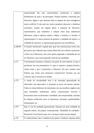   6	
  
representação das suas características constituem o próprio
fundamento da ação e da percepção. Posição dualista, valorizada por
Descartes, digam o que disserem dela os adeptos de uma inteligência
muito artificial. E não será seu menor paradoxo descartar o dualismo
cartesiano, usando em regime pleno o esquema de Descartes,
representativo, que estabelece a relação entre duas substâncias
diferentes, corpo e espírito, sujeito e objeto, o homem e o mundo. A
representação é a única maneira de garantir a realidade do sujeito e a
realidade de natureza. A representação garante sua coincidência.
p. 68-69 O mundo intelectual é aquele pelo qual nos comunicamos entre nós,
por pouco que saibamos que nossas ideias têm em comum o pertencer
a Deus (ou à Natureza), não como partes separadas e mutiladas de seu
ser-Natureza, mas como expressão total de sua totalidade.
p. 71 O pensamento humano é história, faz parte de uma história. O que é
pertinente em um pensamento é o que se reporta à própria história.
Assim como o que é pertinente à Natureza. Em que consiste uma
história que reúne seus elementos construtivos? Consiste em seu
contexto, que é estrutura no tempo.
p. 73 A noção de circularidade leva à de interação generalizada do
observado e do observador. A interação se torna, ela mesma, sistema.
Todos os temas habituais do sistemismo em sua metáfora orgânica são
aqui retomados: subsistemas, meios, comunicações verticais e
horizontais entre os elementos, totalidade, não-somatividade, exclusão
de relações unilaterais entre os elementos, retroação, equifinalidade,
homeostasia, etc.
p. 75 Essa é a lei da realidade generalizada. Estamos em uma realidade de
segunda ordem, ela própria reinterpretada. “Realidade da realidade”,
fórmula de Von Foerster que veio a alcançar muito sucesso depois.
p. 76 O conhecimento não é analisável por partes. Conhecer repousa sobre
 