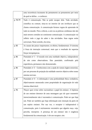   7	
  
uma recorrência incessante do pensamento ao pensamento por meio
da qual se define... o conhecer.
p. 78-79 Tudo é comunicação. Não se pode escapar dela. Toda atividade,
científica ou comum, situa-se no interior de um invólucro que se
chama comunicação. A comunicação fornece regras de apreensão de
tudo no mundo. Pois a ciência, a arte ou as práticas cotidianas não são
mais setores contidos no continente comunicação. A comunicação vai
refletir todo o jogo do saber e das atividades. Suas regras serão
universais. Neste sentido, ela reina.
p. 83 As causas são pouco importantes; os efeitos, fundamentais. O sintoma
é fruto da interação contextual, mais que o resultado de suportas
forças intrapsíquicas.
p. 86 Postulado nº 1 – O mundo tem uma realidade objetiva, independente
de nós como observadores. Este postulado, confirmado pela
experiência, permanece não-demonstrado.
p. 86 Postulado nº 2 – Conhecemos com a ajuda de nossos órgãos sensoriais,
por um processo de projeção da realidade exterior objetiva sobre nosso
sistema nervoso.
p. 87 Postulado nº 3 – A informação é uma profundidade física verdadeira,
objetivamente mensurada como propriedade de organização de todo
sistema observável.
p. 96 Thayer quer evitar sobre racionalizar o papel do emissor. A hipótese
de um emissor detentor de uma mensagem que ele quer transmitir
intencionalmente não é necessária à comunicação. Pode ser que haja
um. Pode ser também que haja informação sem intenção da parte de
um sujeito emissor. Por sua vez, o receptor é indispensável à
comunicação, pois é estritamente necessário que alguém ouça, veja,
perceba, interprete. A presença de um emissor não é exigência
fundamental da comunicação. A de um receptor, sim.
 