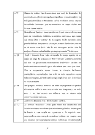   8	
  
p. 97 Quanto às mídias, elas desempenham um papel de disparador, de
desencadeador, idêntico ao papel desempenhado pelos disparadores na
biologia autopoiética de Maturana e Varela: recebemos apenas simples
intensidades luminosas, que reconstruímos em nosso cérebro em
formas, cores e objetos.
p. 99 Na análise de Gerbner, o destinatário não é nada neutro: ele tem sua
parte na comunicação midiática, na condição expressa de que exerça
sua crítica sobre o “sistema” das mensagens. Existe claramente uma
possibilidade de interpretação crítica por parte do destinatário, mas só
se ele tomar consciência, não de uma mensagem isolada, mas do
conjunto de construções fictícias que os programas de TV oferecem.
p. 100 Qual é impacto dessa visão estruturada do mundo quando ela se
repete ao longo das jornadas dos heavy viewers? Gerbner demonstra
que eles – os que assistem constantemente à televisão – tendem a se
conformar com este mundo que a televisão os leva a crer que é real.
Eles se comportarão como vítimas, se tornarão facilmente
manipuláveis, normatizados; eles serão os mais repressivos contra
todos os marginais, reivindicarão castigos implacáveis para os rebeldes
de todas as ordens.
p. 100 Isso porque a violência mostrada em todos os programas não produz
diretamente violência, mas, ao contrário, uma insegurança, um mal-
estar e, por isso mesmo, um voltar-se para os valores mais
conservadores da sociedade.
p. 101 A única via de acesso para a desalienação é a crítica.
p. 112 As práticas “midiáticas”, pelas quais todos nos informamos dos
acontecimentos do mundo em que estamos mergulhados, não escapam
facilmente a essa mescla do representar e do exprimir, que,
superpondo-se, nos entrega à confusão do emissor e do receptor, sem
que possamos encontrar alguma fonte do real fora do circuito fechado
 