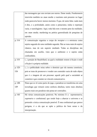   9	
  
das mensagens que uns enviam aos outros. Desse modo, Frankenstein
intervém também no mass media: o tautismo está presente no lugar
onde pareceria haver menos mutismo. É que, de tanto falar, nada mais
é dito, e a prolixidade, assim como o psitacismo, induz à repetição
vazia, o tautologismo. Aqui, toda fala tem o mesmo peso da realidade,
em mass media, marketing ou prática generalizada de pesquisas de
opinião.
p. 114 A comunicação organiza o corpo do receptor e o estrutura como
sujeito segundo de uma realidade segunda. Não se trata mais do sujeito
clássico, mas de um suporte mediado. Todas as disciplinas são
chamadas em auxílio, visto que o ambiente e o sujeito estão
confundidos.
p. 115 (...) posição de Baudrillard, na qual a realidade remete à ficção e onde
a ficção é a própria realidade.
p. 123-
124
(...) a publicidade reina sobre o domínio que ela mesma constituiu,
pois se trata de promover e vender um conteúdo vazio de todo objeto
que é a imagem de um processo: aquele pelo qual a sociedade se
constitui e que consiste no vínculo comunicativo.
p. 128-
129
Nisso que se vê como parte do jogo, o paradoxo se transforma em uma
tecnologia que reinará como senhora absoluta, tanto mais absoluta
quanto mais um paradoxo não possa ser contradito.
p. 143 Há várias comunicações possíveis. No mínimo 3: a representativa,
expressiva e confusional, que tende hoje a abarcar o universo e se
pretende a única comunicação possível. É essa confusional que parece
perigosa, é a ela que se opõe a política do bom senso e da
interpretação.
 