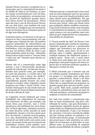 Quando Flusser encontra o propósito da co-      algo.
municação, que é o afastamento da morte e
da solidão de saber-se ser humano, ao mes-      Podemos pensar a comunicação como resul-
mo tempo reconfortamo-nos com tal ideia,        tado da nossa adaptação uma vez que partes
que, lúcida, é-nos palpável e, ao mesmo tem-    do nosso corpo com funções primárias satis-
po, passível de inquirições quando releva-      feitas abrem novas possibilidades. Pés que
mos outras frentes de pensamento. Talvez        foram feitos para equilibrar o corpo também
aqui não seja o caso de desconstruir Flusser    servem para chutar, mãos que foram feitas
em sua obra única, mas também não seria         para manipular objetos também constroem.
lícito furta-se a imaginar que esta mesma ân-   O que há de comum em todas estas situações
sia do ser humano em se comunicar pode vir      é a interferência do intelecto, e aí a comuni-
de algo mais abrangente.                        cação começa a ter um propósito mais com-
                                                plexo do que simplesmente ser comparada a
O primeiro ponto a se observar é o de que co-   uma abelha ou um pássaro.
municar-se não é necessariamente um sub-
terfúgio para a finitude da vida. Há também     O “brutal sentido da vida” de Flusser é aos
aspectos primordiais de sobrevivência nas       poucos eclipsado pelo sentido de esperança,
relações com os pares. Quando ainda éramos      sobretudo quando inicia-se o pensamento
hominídeos, viver em grupo sempre certifi-      mágico que desemboca nos processos re-
cou que um poderia cuidar do outro e que        ligiosos. Porém, antes disso, há de se con-
todos poderiam cuidar de todos – Alexandre      jecturar sobre a solidão, aparentemente a
Dumas talvez tenha escrito o “um por todos      condição humana tão implacável quanto a
e todos por um” baseado neste mesmo en-         própria morte. Neste caso, o autor talvez
tendimento.                                     se deixe levar pela lógica que tece em sua
                                                proposição, mas pode esquecer de outros as-
Flusser não vê a comunicação como algo          pectos que se mostram evidentes quando se
natural, e isso é demonstrado claramente        olha para o cenário da vida.
quando ele articula que “na fala não são pro-
duzidos sons naturais como, por exemplo,        É difícil concordar que o homem seja um
no canto dos pássaros, e a escrita não é um     ser solitário quando entendemos que viver
gesto natural como a dança das abelhas”         em grupo é a estratégia mais antiga para
(2007, p. 89). Irrefutavelmente não o é,        garantir a sobrevivência. Desde o ser mais
especialmente quando levamos em consi-          primordial a dar origem ao homo sapiens,
deração os estudos sobre Cognições Sociais      todos eles se organizavam em pequenos ou
propostos por Fiske e Taylor (2008). Estes      grandes grupos para executar tarefas, prote-
estudos fazem parte de um estudo mais am-       ger a prole. Mais tarde, quando entendem
plo chamado de Teoria da Mente desenvolvi-      a cultura de subsistência como um meio de
do desde a década de 1950.                      vida mais próspero, continuam em grupos e
                                                ampliam o conceito de comunidade.
As Cognições Sociais implicam que certas
habilidades são subprodutos de mecanis-         Por todo este cenário a comunicação tam-
mos existentes. As mãos, por exemplo, não       bém se torna fundamental, seja para a dis-
foram feitas para escrever, mas o treino        tribuição de tarefas, seja para disseminar o
aperfeiçoou esta habilidade nos seres huma-     conhecimento adquirido através de alguma
nos. Se fosse algo inato, sairíamos escreven-   prática diária ou simplesmente pela observa-
do como bezerros recém nascidos já saem         ção de um fenômeno. O que o ser humano
caminhando. Quanto a isso há o ponto pací-      faz, portanto, é inverter o sentido de solidão
fico. No entanto, o sistema vocal na gargan-    que por ventura poderia ser primário e es-
ta é, sim, desenvolvido para emitir som. É      sencial como Flusser prega. A comunicação
natural de um bebê emitir som assim como        não pesará para o lado anatômico ou socio-
nasce, da mesma forma que era natural nos       lógico do ser humano; os dois lados se com-
hominídeos criarem certos padrões sono-         pletam tanto na necessidade de exprimir
ros – ainda que grunhidos – para comunicar      quanto na possibilidade de utilizar o próprio
                                                                                           3
 