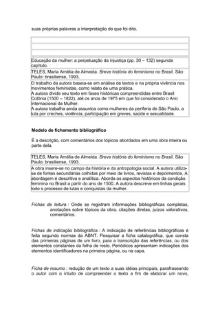 suas próprias palavras a interpretação do que foi dito.
Educação da mulher: a perpetuação da injustiça (pp. 30 – 132) segunda
capítulo.
TELES, Maria Amélia de Almeida. Breve história do feminismo no Brasil. São
Paulo: brasiliense, 1993.
O trabalho da autora baseia-se em análise de textos e na própria vivência nos
movimentos feministas, como relato de uma prática.
A autora divide seu texto em fases históricas compreendidas entre Brasil
Colônia (1500 – 1822), até os anos de 1975 em que foi considerado o Ano
Internacional da Mulher.
A autora trabalha ainda assuntos como mulheres da periferia de São Paulo, a
luta por creches, violência, participação em greves, saúde e sexualidade.
Modelo de fichamento bibliográfico
É a descrição, com comentários dos tópicos abordados em uma obra inteira ou
parte dela.
TELES, Maria Amélia de Almeida. Breve história do feminismo no Brasil. São
Paulo: brasiliense, 1993.
A obra insere-se no campo da história e da antropologia social. A autora utiliza-
se de fontes secundárias colhidas por meio de livros, revistas e depoimentos. A
abordagem é descritiva e analítica. Aborda os aspectos históricos da condição
feminina no Brasil a partir do ano de 1500. A autora descreve em linhas gerais
todo s processo de lutas e conquistas da mulher.
Fichas de leitura : Onde se registram informações bibliográficas completas,
anotações sobre tópicos da obra, citações diretas, juízos valorativos,
comentários.
Fichas de indicação bibliográfica : A indicação de referências bibliográficas é
feita segundo normas da ABNT. Pesquisar a ficha catalográfica, que consta
das primeiras páginas de um livro, para a transcrição das referências, ou dos
elementos constantes da folha de rosto. Periódicos apresentam indicações dos
elementos identificadores na primeira página, ou na capa.
Ficha de resumo : redução de um texto a suas idéias principais, parafraseando
o autor com o intuito de compreender o texto a fim de elaborar um novo,
 