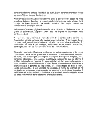 apresentando uma síntese das idéias do autor. Expor abreviadamente as idéias
do autor. Não se faz uso de citações.
Ficha de transcrição : A transcrição direta exige a colocação de aspas no início
e no final do texto. Consiste na reprodução fiel de textos do autor citado. Se já
houver no texto transcrito expressão aspeada, tais aspas devem ser
transformadas em aspas simples.
Indica-se o número da página de onde foi transcrito o texto. Se houver erros de
grafia ou gramaticais, copia-se como está no original e escreve-se entre
parênteses (sic).
A supressão de palavras é indicada com três pontos entre parênteses.
Supressões iniciais ou finais não precisam ser indicadas ; A supressão de um
ou mais parágrafos intermediários é indicada por uma linha pontilhada ; Ao
transcrever um texto é preciso rigor, observando aspas, itálicos, maiúsculas,
pontuação, etc. Não se deve alterar o texto de nenhuma forma.
Ficha de comentário : Devem-se analisar os aspectos quantitativos e depois os
qualitativos, desta forma, podem-se acrescentar comentários sobre extensão
do texto, sua constituição (ilustrações, exemplos, bibliografia, citações, etc.),
conceitos abordados. Em aspectos qualitativos, recomenda que se atenha à
análise e detecção da hipótese do autor, objetivo, motivo pelo qual escreveu o
texto, as idéias que fundamentam o texto. Deve o comentarista verificar se a
exemplificação é genérica ou específica, se a organização do texto é clara,
lógica, consistente, e o tom utilizado na exposição é formal ou informal, se há
pontos fortes e fracos na argumentação do autor, se a terminologia é precisa. E
ainda dizer se a conclusão é convincente e quem será beneficiado pela leitura
do texto. Finalmente, deve fazer uma avaliação da obra.
 