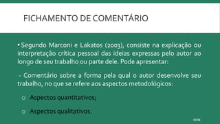 FICHAMENTO DE COMENTÁRIO
17/23
• Segundo Marconi e Lakatos (2003), consiste na explicação ou
interpretação crítica pessoal das ideias expressas pelo autor ao
longo de seu trabalho ou parte dele. Pode apresentar:
- Comentário sobre a forma pela qual o autor desenvolve seu
trabalho, no que se refere aos aspectos metodológicos:
o Aspectos quantitativos;
o Aspectos qualitativos.
 