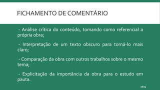 FICHAMENTO DE COMENTÁRIO
- Análise crítica do conteúdo, tomando como referencial a
própria obra;
- Interpretação de um texto obscuro para torná-lo mais
claro;
- Comparação da obra com outros trabalhos sobre o mesmo
tema;
- Explicitação da importância da obra para o estudo em
pauta.
18/23
 