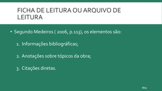 FICHA DE LEITURA OU ARQUIVO DE
LEITURA
8/23
• Segundo Medeiros ( 2006, p.113), os elementos são:
1. Informações bibliográficas;
2. Anotações sobre tópicos da obra;
3. Citações diretas.
 