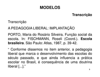 5 
MODELOS 
Transcrição 
Transcrição 
A PEDAGOGIA LIBERAL: IMPLANTAÇÃO 
PORTO, Maria do Rosário Silveira. Função social da 
escola. In: FISCHMANN, Roseli (Coord.). Escola 
brasileira. São Paulo: Atlas, 1987, p. 39-42. 
“ Conforme dissemos no item anterior, a pedagogia 
liberal que marca o desenvolvimento das escolas do 
século passado, e que ainda influencia a prática 
escolar no Brasil, é consequência de uma doutrina 
liberal [...].” 
 