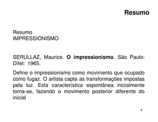 Resumo 
6 
Resumo 
IMPRESSIONISMO 
SERULLAZ, Maurice. O impressionismo. São Paulo: 
Difel: 1965. 
Define o impressionismo como movimento que ocupado 
como fugaz. O artista capta as transformações impostas 
pela luz. Esta característica espontânea inicialmente 
torna-se, fazendo o movimento posterior diferente do 
inicial 
 