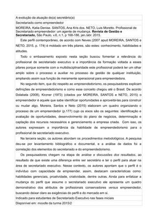 A evolução da atuação do(a) secretário(a)
Secretariado como empreendedor
MOREIRA, Katia Denise. SANTOS, Ana Kris dos. NETO, Luis Moretto. Profissional de
Secretariado empreendedor: um agente de mudança. Revista de Gestão e
Secretariado, São Paulo, v.6, n.1, p 168-186, jan./abr. 2015.
Este perfil contemporâneo, de acordo com Neves (2007 apud MOREIRA, SANTOS e
NETO, 2015, p. 174) é moldado em três pilares, são estes: conhecimento, habilidades e
atitudes.
Todo o embasamento exposto nesta seção buscou fomentar a relevância do
profissional de secretariado executivo e a importância da formação voltada a esses
pilares porque somente com a multidisciplinaridade este profissional poderá ter um olhar
amplo sobre o processo e auxiliar no processo de gestão de qualquer instituição,
ampliando assim sua função de meramente operacional para empreendedora.
No segundo item, que diz respeito ao empreendedorismo, os pesquisadores explicam
definições de empreendedorismo e como esse conceito chegou até o Brasil. De acordo
Dolabela (2008), Kirzner (1973) (citados por MOREIRA, SANTOS e NETO, 2015) o
empreendedor é aquele que sabe identificar oportunidades e aproveitá-las para construir
ou mudar algo. Moreira, Santos e Neto (2015) elaboram um quadro organizando o
processo de um empreendedor (p.177) cujo os eixos são os seguintes: identificação e
avaliação de oportunidades, desenvolvimento do plano de negócios, determinação e
captação dos recursos necessários e gerenciamento a empresa criada. Com isso, os
autores expressam a importância da habilidade de empreendedorismo para o
profissional de secretariado executivo.
Na terceira seção, os autores abordam os procedimentos metodológicos. A pesquisa
deu-se por levantamento bibliográfico e documental, e a análise de dados foi a
correlação dos elementos do secretariado e do empreendedorismo.
Os pesquisadores chegam na etapa de análise e discussões dos resultados, ao
resultado de que existe uma diferença entre ser secretário e ter o perfil para atuar na
área de secretariado executivo. Nesse contexto, os autores apontam que o perfil é o
indivíduo com capacidade de empreender, assim, destacam características como:
habilidades gerenciais, proatividade, criatividade, dentre outras. Ainda para enfatizar a
mudança do perfil que assume o secretariado executivo ele apresenta um quadro
demonstrativo dos atributos de profissionais conservadores versus empreendedor,
buscando deixar claro as exigências do perfil e do mercado em si.
Indicado para estudantes de Secretariado Executivo nas fases iniciais
Disponível em: moodle da turma 2015/2
 