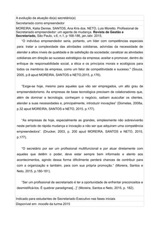A evolução da atuação do(a) secretário(a)
Secretariado como empreendedor
MOREIRA, Katia Denise. SANTOS, Ana Kris dos. NETO, Luis Moretto. Profissional de
Secretariado empreendedor: um agente de mudança. Revista de Gestão e
Secretariado, São Paulo, v.6, n.1, p 168-186, jan./abr. 2015.
“O indivíduo empreendedor seria, portanto, um líder com competências especiais
para: tratar a complexidade das atividades cotidianas, advindas da necessidade de
atender a altos níveis de qualidade e de satisfação da sociedade; canalizar as atividades
cotidianas em direção ao sucesso estratégico da empresa; aceitar e promover, dentro do
enfoque de responsabilidade social, a ética e os princípios morais e ecológicos para
todos os membros da empresa, como um fator de competitividade e sucesso.'' (Souza,
2005, p.8 apud MOREIRA, SANTOS e NETO,2015, p.176).
“Exige-se hoje, mesmo para aqueles que vão ser empregados, um alto grau de
empreendedorismo. As empresas de base tecnológica precisam de colaboradores que,
além de dominar a tecnologia, conheçam o negócio, saibam auscultar os clientes,
atender a suas necessidades e, principalmente, introduzir inovações” (Dornelas, 2008a,
p.32 apud MOREIRA, SANTOS e NETO, 2015, p.177).
“As empresas de hoje, especialmente as grandes, simplesmente não sobreviverão
neste período de rápida mudança e inovação a não ser que adquiram uma competência
empreendedora”. (Drucker, 2003, p. 200 apud MOREIRA, SANTOS e NETO, 2015,
p.177).
“O secretário por ser um profissional multifuncional e por atuar diretamente com
aqueles que detêm o poder, deve estar sempre bem informado e atento aos
acontecimentos, agindo dessa forma dificilmente perderá chances de contribuir para
com a organização e também, para com sua própria promoção.” (Moreira, Santos e
Neto, 2015, p.180-181).
“Ser um profissional de secretariado é ter a oportunidade de enfrentar preconceitos e
desmistificá-los. É quebrar paradigmas[...]” (Moreira, Santos e Neto, 2015, p. 182).
Indicado para estudantes de Secretariado Executivo nas fases iniciais
Disponível em: moodle da turma 2015
 
